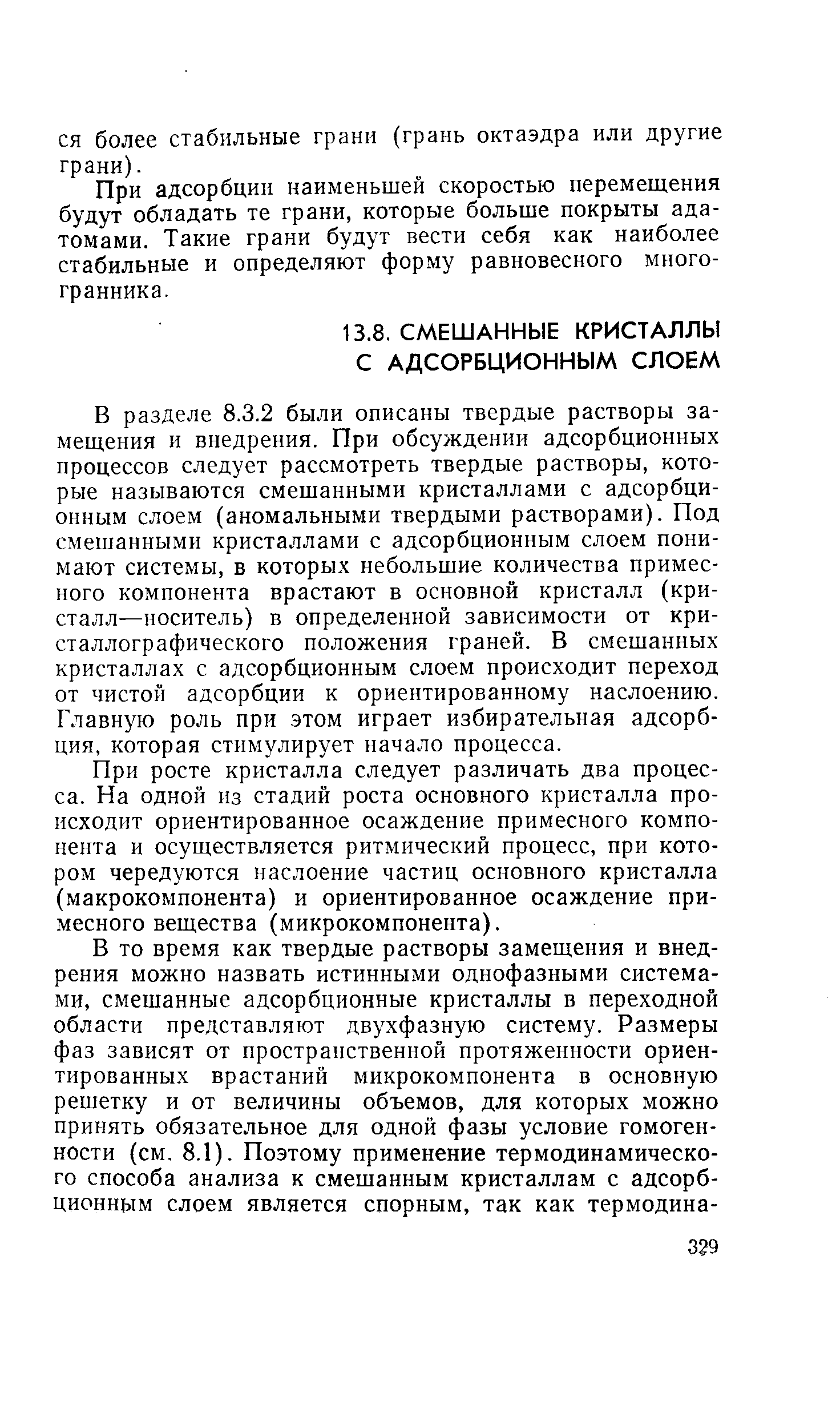 В разделе 8.3.2 были описаны твердые растворы замещения и внедрения. При обсуждении адсорбционных процессов следует рассмотреть твердые растворы, которые называются смешанными кристаллами с адсорбционным слоем (аномальными твердыми растворами). Под смешанными кристаллами с адсорбционным слоем понимают системы, в которых небольшие количества примесного компонента врастают в основной кристалл (кристалл—носитель) в определенной зависимости от кристаллографического положения граней. В смешанных кристаллах с адсорбционным слоем происходит переход от чистой адсорбции к ориентированному наслоению. Главную роль при этом играет избирательная адсорбция, которая стимулирует начало процесса.
