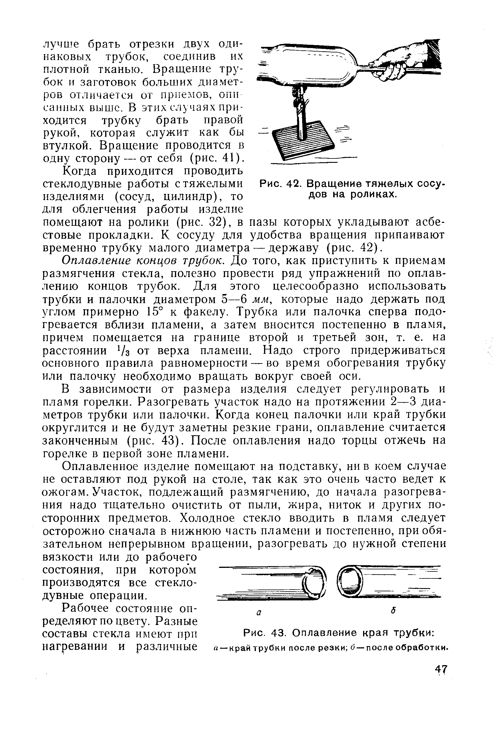 Оплавление концов трубок. До того, как приступить к приемам размягчения стекла, полезно провести ряд упражнений по оплавлению концов трубок. Для этого целесообразно использовать трубки и палочки диаметром 5—6 мм, которые падо держать под углом примерно 15° к факелу. Трубка или палочка сперва подогревается вблизи пламени, а затем вносится постепенно в пламя, причем помещается на границе второй и третьей зон, т. е. на расстоянии 7з от верха пламени. Надо строго придерживаться основного правила равномерности — во время обогревания трубку или палочку необходимо вращать вокруг своей оси.
