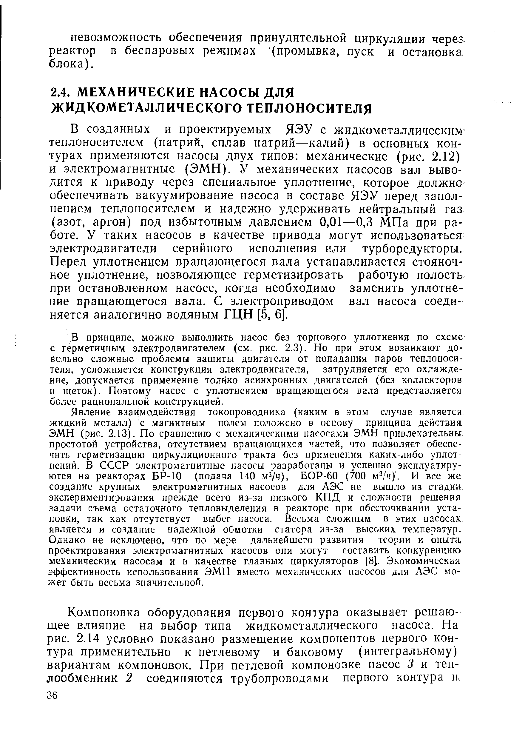 В созданных и проектируемых ЯЭУ с жидкометаллическим теплоносителем (натрий, сплав натрий—калий) в основных контурах применяются насосы двух типов механические (рис. 2.12) и электромагнитные (ЭМН). У механических насосов вал выводится к приводу через специальное уплотнение, которое Д0лл н0 обеспечивать вакуумирование насоса в составе ЯЭУ перед заполнением теплоносителем и надежно удерживать нейтральный газ (азот, аргон) под избыточным давлением 0,01—0,3 МПа при работе. У таких насосов в качестве привода могут использоваться электродвигатели серийного исполнения или турборедукторы. Перед уплотнением вращающегося вала устанавливается стояночное уплотнение, позволяющее герметизировать рабочую полость, при остановленном насосе, когда необходимо заменить уплотнение вращающегося вала. С электроприводом вал насоса соединяется аналогично водяным ГЦН [5, 6].
