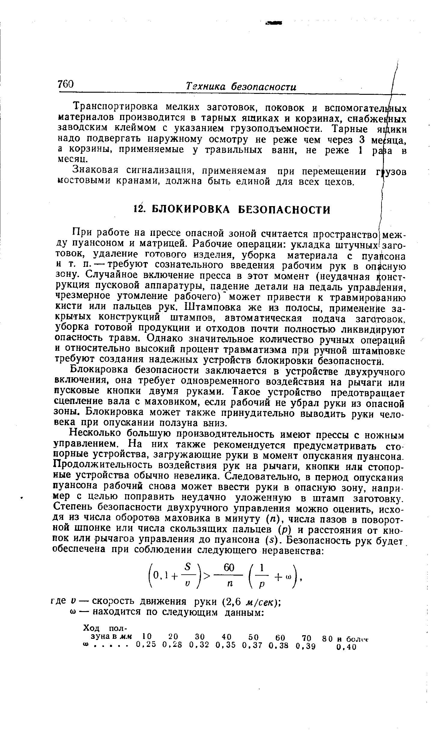 При работе на прессе опасной зоной считается пространство между пуансоном и матрицей. Рабочие операции укладка щтучных заготовок, удаление готового изделия, уборка материала с пуансона и т. п. — требуют сознательного введения рабочим рук в опасную зону. Случайное включение пресса в этот момент (неудачная конструкция пусковой аппаратуры, падение детали на педаль управления, чрезмерное утомление рабочего) может привести к травмированию кисти или пальцев рук. Штамповка же из полосы, применение закрытых конструкций шта.мпов, авто.матическая подача заготовок, уборка готовой продукции и отходов почти полностью ликвидируют опасность травм. Однако значительное количество ручных операций и относительно высокий процент травматизма при ручной щтамповке требуют создания надежных устройств блокировки безопасности.
