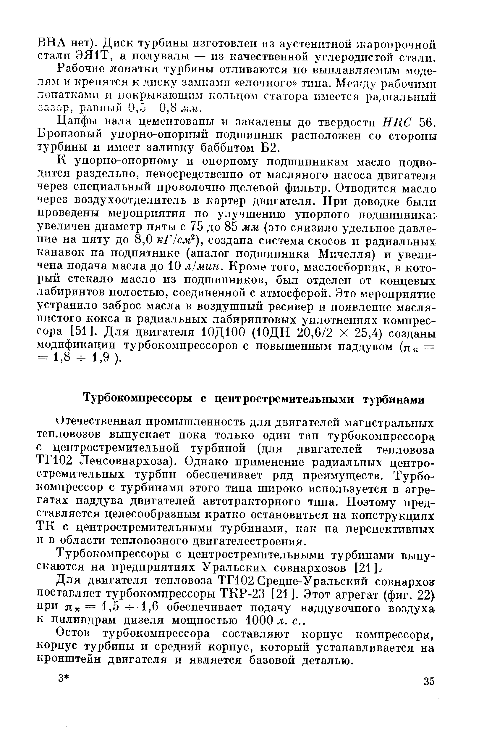 Отечественная промышленность для двигателей магистральных тепловозов выпускает пока только один тнп турбокомпрессора с центростремительной турбиной (для двигателей тепловоза ТГ102 Ленсовнархоза). Однако применение радиальных центростремительных турбин обеспечивает ряд преимуществ. Турбокомпрессор с турбинами этого типа широко используется в агрегатах наддува двигателей автотракторного типа. Поэтому представляется целесообразным кратко остановиться на конструкциях ТК с центростремительными турбинами, как на перспективных п в области тепловозного двигателестроения.
