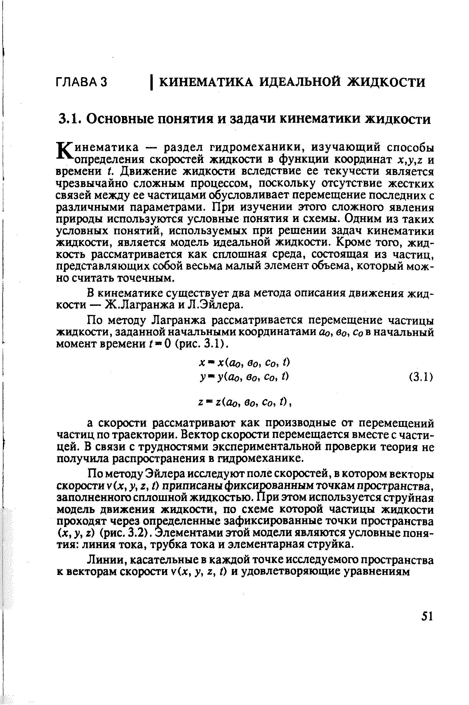 ХГинематика — раздел гидромеханики, изучающий способы - - определения скоростей жидкости в функции координат х,у,г и времени . Движение жидкости вследствие ее текучести является чрезвычайно сложным процессом, поскольку отсутствие жестких связей между ее частицами обусловливает перемещение последних с различными параметрами. При изучении этого сложного явления природы используются условные понятия и схемы. Одним из таких условных понятий, используемых при решении задач кинематики жидкости, является модель идеальной жидкости. Кроме того, жидкость рассматривается как сплошная среда, состоящая из частиц, представляющих собой весьма малый элемент объема, который можно считать точечным.
