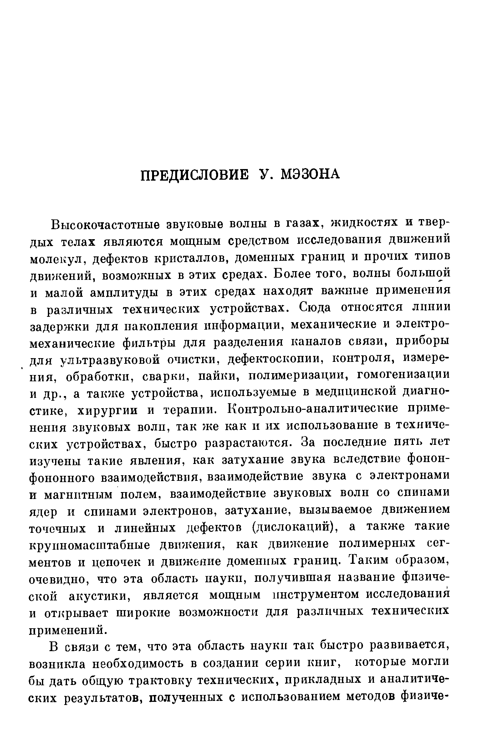 Высокочастотные звуковые волны в газах, жидкостях и твердых телах являются мощным средством исследования движений молекул, дефектов кристаллов, доменных границ и прочих типов движений, возможных в этих средах. Более того, волны большой и малой амплитуды в этих средах находят важные применения в различных технических устройствах. Сюда относятся лпнии задержки для накопления информации, механические и электромеханические фильтры для разделения каналов связи, приборы для ультразвуковой очистки, дефектоскопии, контроля, измерения, обработки, сварки, пайки, полимеризации, гомогенизации и др., а также устройства, используемые в медицинской диагностике, хирургии и терапии. Контрольно-аналитические применения звуковых волн, так же как и их использование в технических устройствах, быстро разрастаются. За последние пять лет изучены такие явления, как затухание звука вследствие фонон-фононного взаимодействия, взаимодействие звука с электронами и магнитным полем, взаимодействие звуковых волн со спинами ядер и спинами электронов, затухание, вызываемое движением точечных и линейных дефектов (дислокаций), а также такие крупномасштабные движения, как движение полимерных сегментов и цепочек и движение доменных границ. Таким образом, очевидно, что эта область науки, получившая название физической акустики, является мощным инструментом исследования и открывает широкие возможности для различных технических применений.
