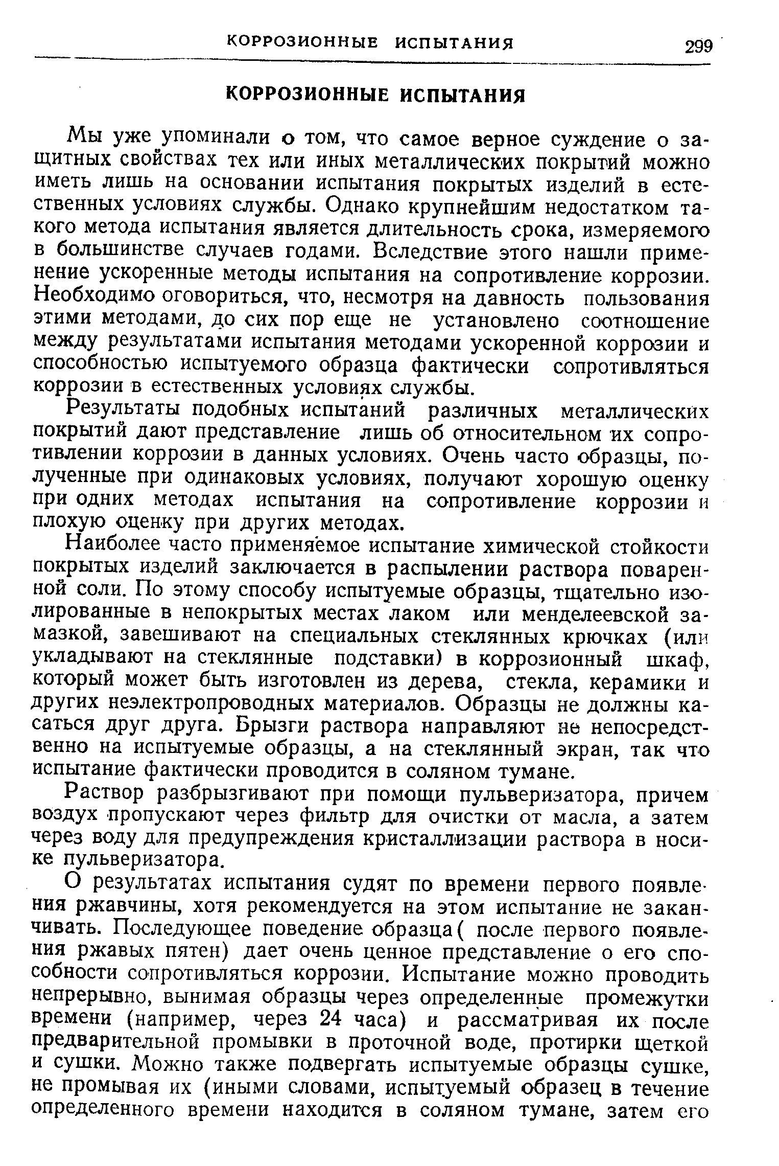 Мы уже упоминали о том, что самое верное суждение о защитных свойствах тех или иных металлических покрытий можно иметь лишь на основании испытания покрытых изделий в естественных условиях службы. Однако крупнейшим недостатком такого метода испытания является длительность срока, измеряемого в большинстве случаев годами. Вследствие этого нашли применение ускоренные методы испытания на сопротивление коррозии. Необходимо оговориться, что, несмотря на давность пользования этими методами, до сих пор еш,е не установлено соотношение между результатами испытания методами ускоренной коррозии и способностью испытуемого образца фактически сопротивляться коррозии в естественных условиях службы.
