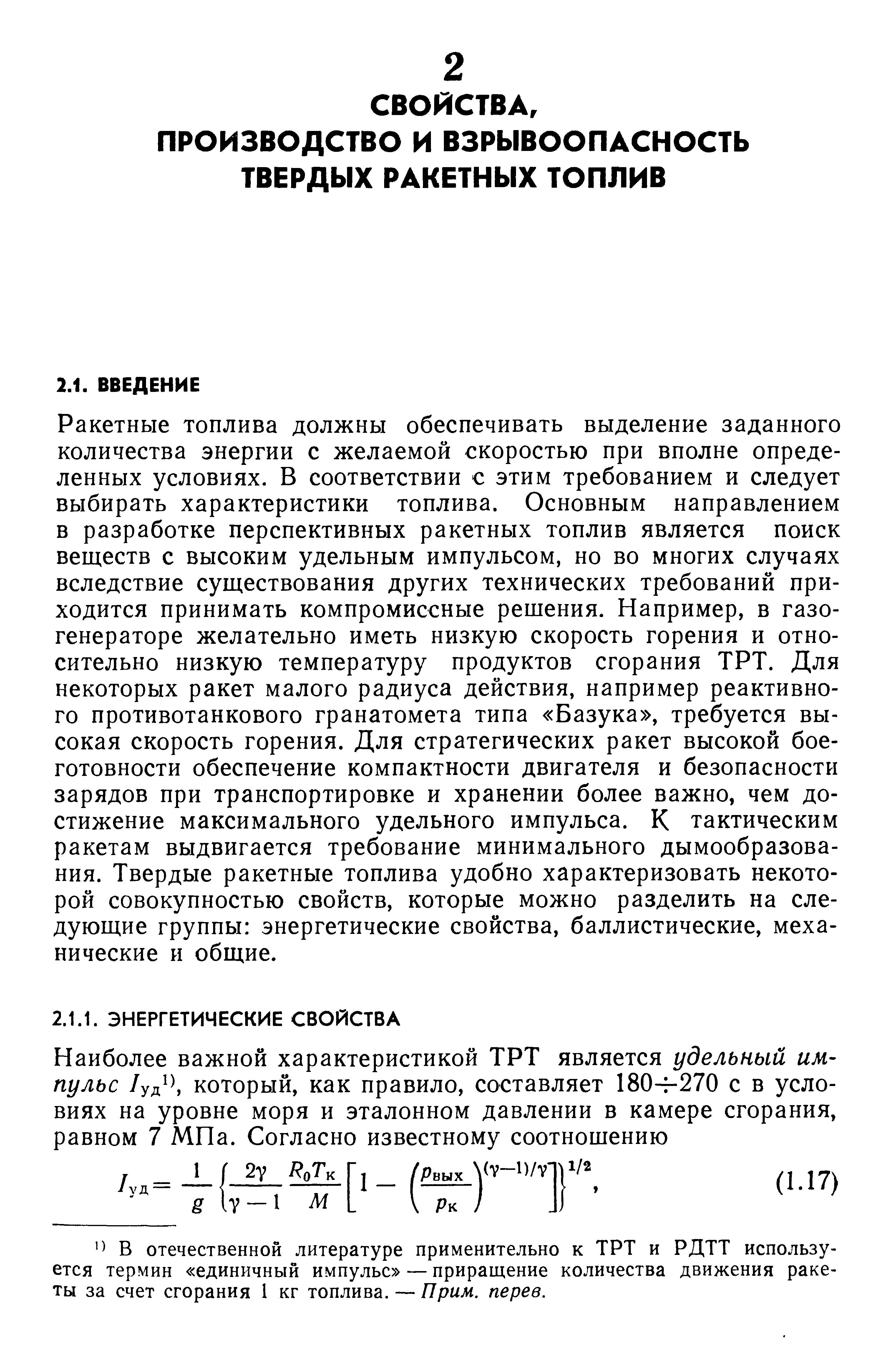 Ракетные топлива должны обеспечивать выделение заданного количества энергии с желаемой скоростью при вполне определенных условиях. В соответствии с этим требованием и следует выбирать характеристики топлива. Основным направлением в разработке перспективных ракетных топлив является поиск веществ с высоким удельным импульсом, но во многих случаях вследствие существования других технических требований приходится принимать компромиссные решения. Например, в газогенераторе желательно иметь низкую скорость горения и относительно низкую температуру продуктов сгорания ТРТ. Для некоторых ракет малого радиуса действия, например реактивного противотанкового гранатомета типа Базука , требуется высокая скорость горения. Для стратегических ракет высокой боеготовности обеспечение компактности двигателя и безопасности зарядов при транспортировке и хранении более важно, чем достижение максимального удельного импульса. К тактическим ракетам выдвигается требование минимального дымообразова-ния. Твердые ракетные топлива удобно характеризовать некоторой совокупностью свойств, которые можно разделить на следующие группы энергетические свойства, баллистические, механические и общие.
