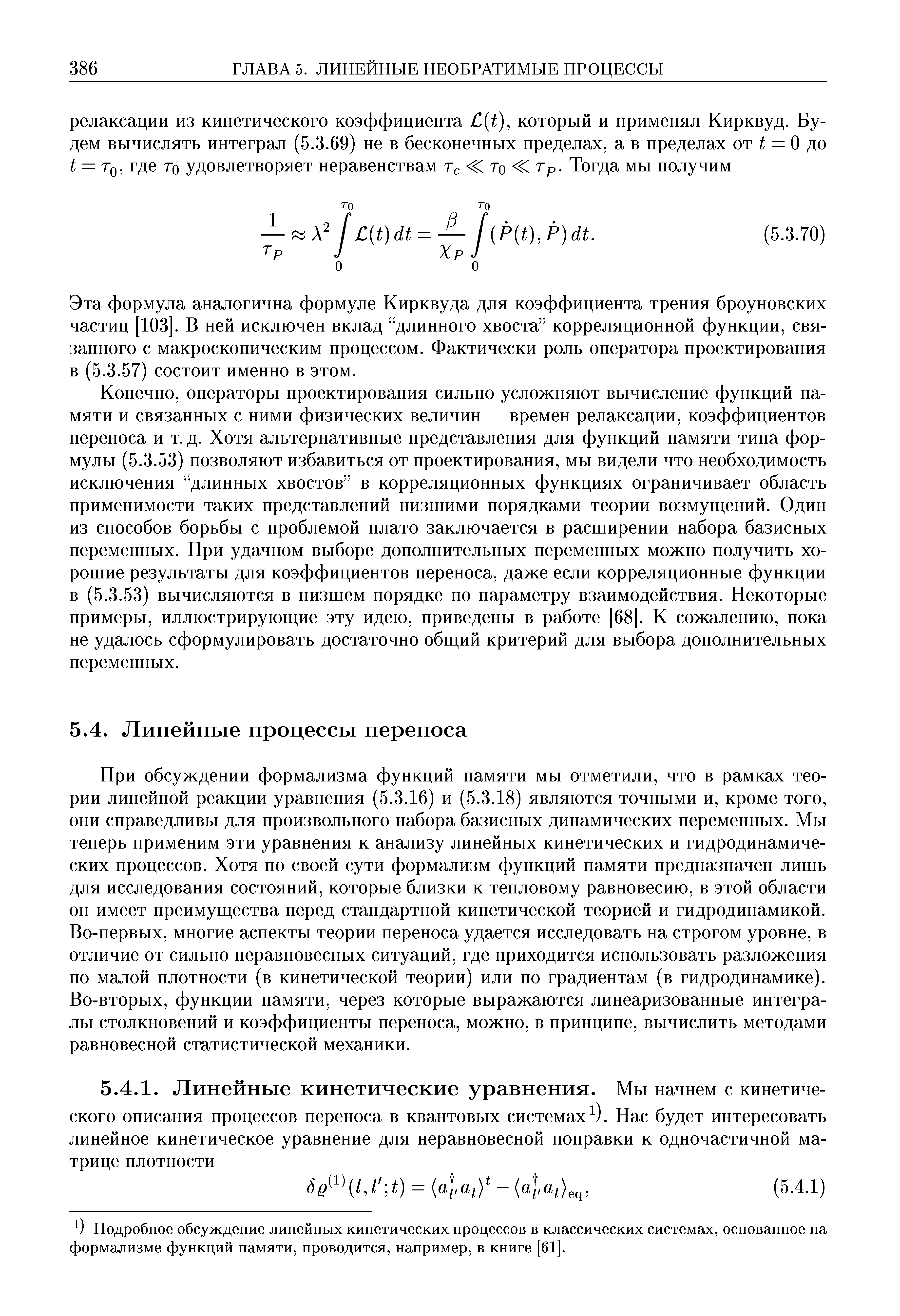 При обсуждении формализма функций памяти мы отметили, что в рамках теории линейной реакции уравнения (5.3.16) и (5.3.18) являются точными и, кроме того, они справедливы для произвольного набора базисных динамических переменных. Мы теперь применим эти уравнения к анализу линейных кинетических и гидродинамических процессов. Хотя по своей сути формализм функций памяти предназначен лишь для исследования состояний, которые близки к тепловому равновесию, в этой области он имеет преимущества перед стандартной кинетической теорией и гидродинамикой. Во-первых, многие аспекты теории переноса удается исследовать на строгом уровне, в отличие от сильно неравновесных ситуаций, где приходится использовать разложения по малой плотности (в кинетической теории) или по градиентам (в гидродинамике). Во-вторых, функции памяти, через которые выражаются линеаризованные интегралы столкновений и коэффициенты переноса, можно, в принципе, вычислить методами равновесной статистической механики.
