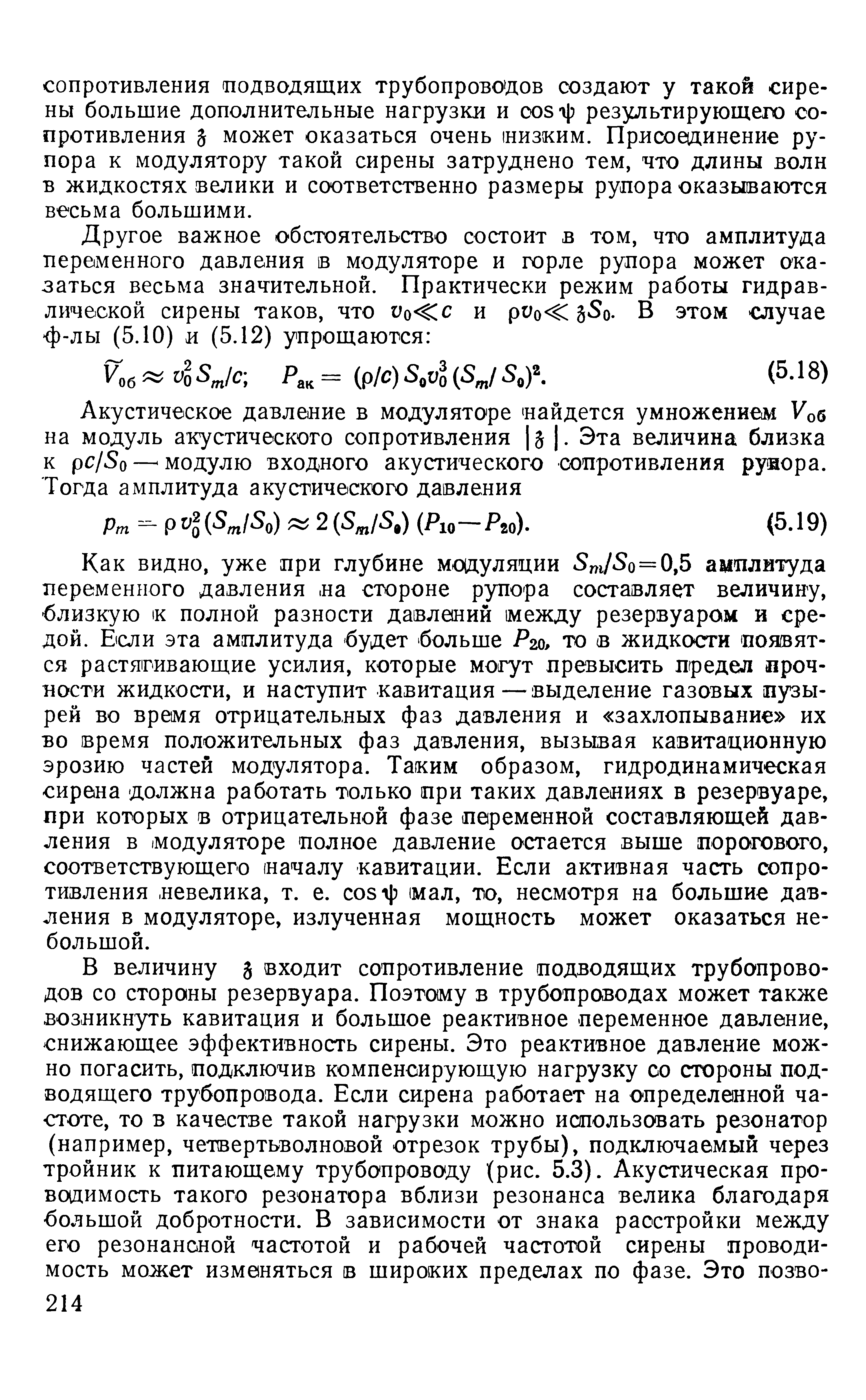 Как видно, уже при глубине модуляции S JSo=0,5 амплитуда переменного давления на стороне рупора составляет величину, близкую полной разности давлений между резервуаром и средой. Бели эта амплитуда будет больше Рго, то в жидкости появятся растягивающие усилия, которые могут превысить предел прочности жидкости, и наступит кавитация—выделение газовых пузырей во время отрицательных фаз давления и захлопывание их во время положительных фаз давления, вызывая кавитационную эрозию частей модулятора. Таким образом, гидродинамическая сирена должна работать только при таких давлениях в резервуаре, при которых в отрицательной фазе переменной составляющей давления в модуляторе полное давление остается выше порогового, соответствующего началу кавитации. Если активная часть сопротивления невелика, т. е. osijj мал, то, несмотря на большие давления в модуляторе, излученная мощность может оказаться небольшой.
