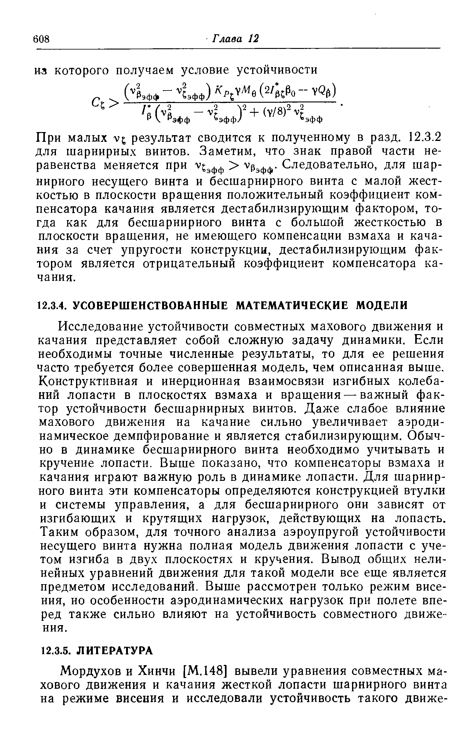 Исследование устойчивости совместных махового движения и качания представляет собой сложную задачу динамики. Если необходимы точные численные результаты, то для ее решения часто требуется более совершенная модель, чем описанная выше. Конструктивная и инерционная взаимосвязи изгибных колебаний лопасти в плоскостях взмаха и вращения —важный фактор устойчивости бесшарнирных винтов. Даже слабое влияние махового движения на качание сильно увеличивает аэродинамическое демпфирование и является стабилизирующим. Обычно в динамике бесшарнирного винта необходимо учитывать и кручение лопасти. Выше показано, что компенсаторы взмаха и качания играют важную роль в динамике лопасти. Для шарнирного винта эти компенсаторы определяются конструкцией втулки и системы управления, а для бесшарнирного они зависят от изгибающих и крутящих нагрузок, действующих на лопасть. Таким образом, для точного анализа аэроупругой устойчивости несущего винта нужна полная модель движения лопасти с учетом изгиба в двух плоскостях и кручения. Вывод общих нелинейных уравнений движения для такой модели все еще является предметом исследований. Выше рассмотрен только режим висе-ния, но особенности аэродинамических нагрузок при полете вперед также сильно влияют на устойчивость совместного движения.
