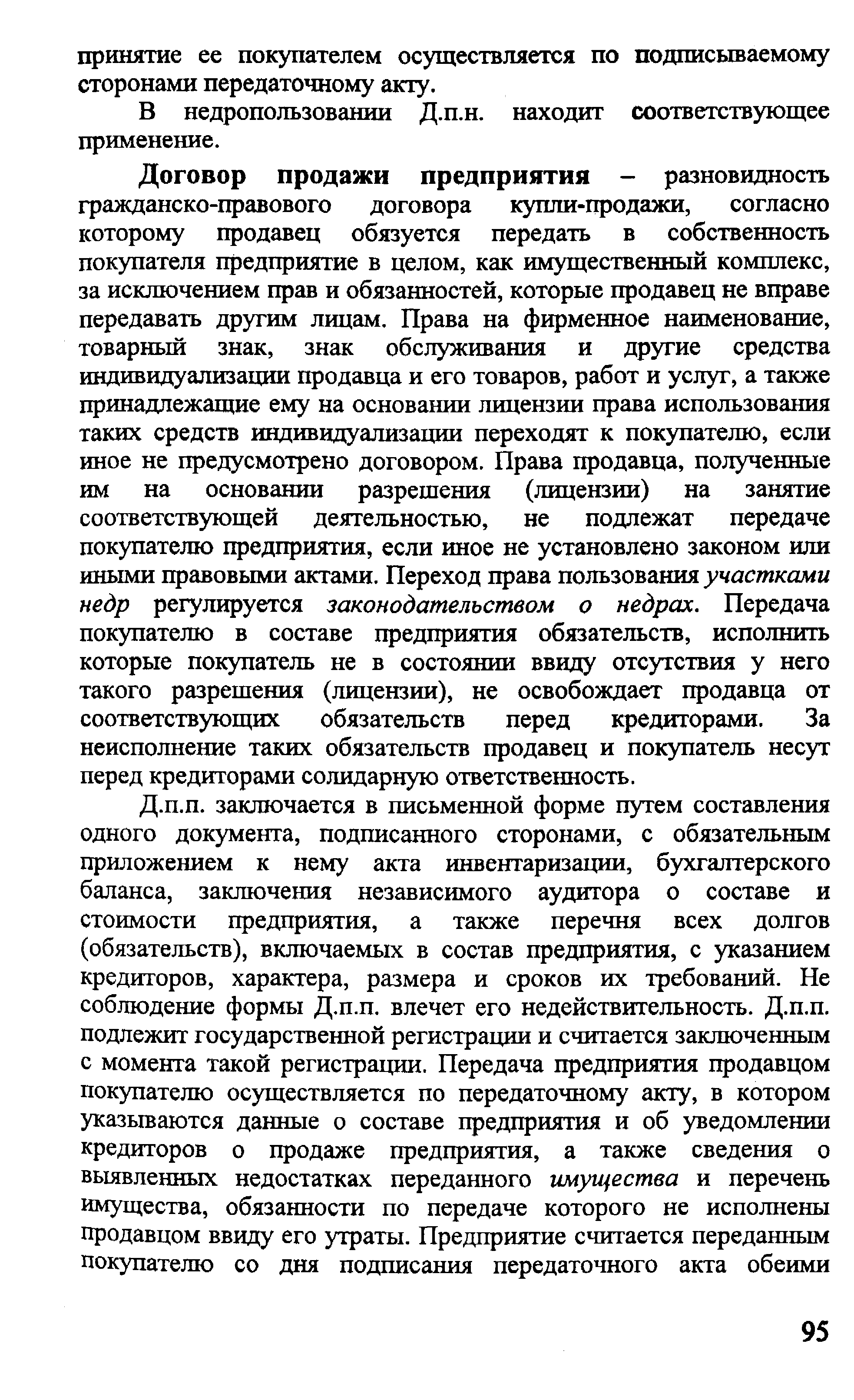 Договор продажи предпри1ггия - разновидность гражданско-правового договора купли-продажи, согласно которому продавец обязуется передать в собственность покупателя предприятие в целом, как имущественный комплекс, за исключением прав и обязанностей, которые продавец не вправе передавать другим лицам. Права на фирменное наименование, товарный знак, знак обслуживания и другие средства индивидуализации продавца и его товаров, работ и услуг, а также принадлежащие ему на основании лицензии права использования таких средств индивидуализации переходят к покупателю, если иное не предусмотрено договором. Права продавца, полученные им на основании разрешения (лицензии) на занятие соответствующей деятельностью, не подлежат передаче покупателю предприятия, если иное не установлено законом или иными правовыми актами. Переход права пользования участками недр регулируется законодательством о недрах. Передача покупателю в составе предприятия обязательств, исполнить которые покупатель не в состоянии ввиду отсутствия у него такого разрешения (лицензии), не освобождает продавца от соответствующих обязательств перед кредиторами. За неисполнение таких обязательств продавец и покупатель несут перед кредиторами солидарную ответственность.
