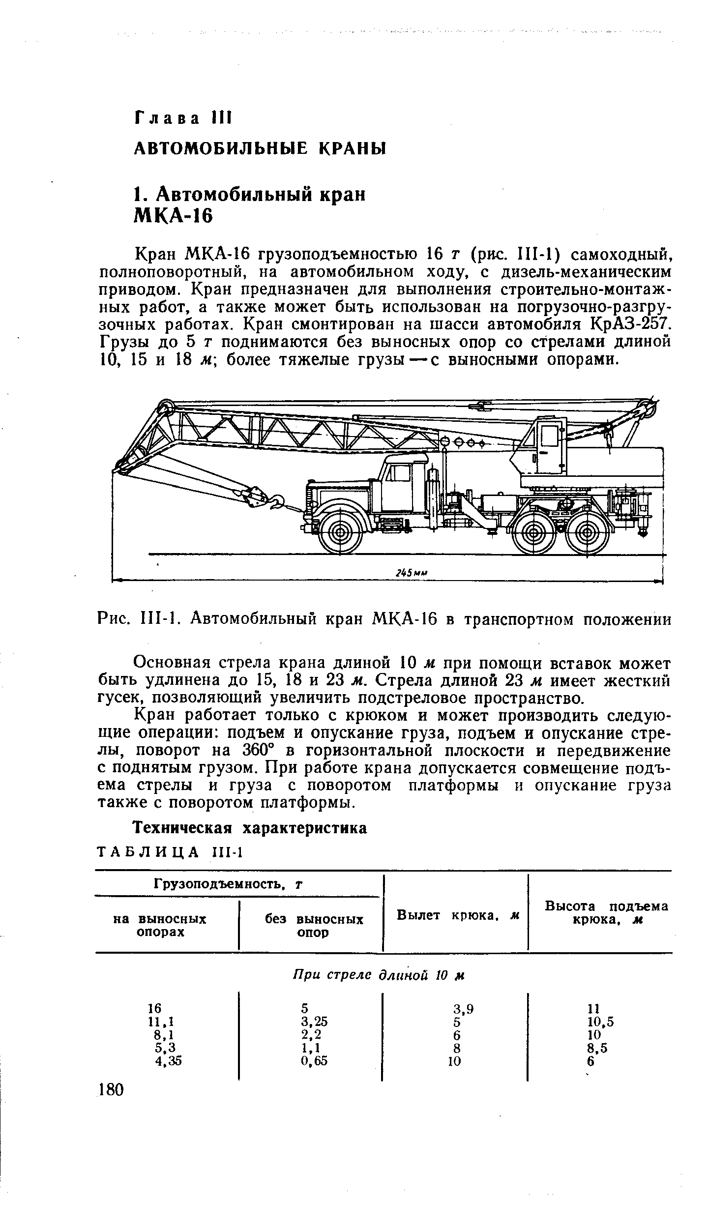 Кран МКА-16 грузоподъемностью 16 т (рис. III-1) самоходный, полноповоротный, на автомобильном ходу, с дизель-механическим приводом. Кран предназначен для выполнения строительно-монтажных работ, а также может быть использован на погрузочно-разгрузочных работах. Кран смонтирован на шасси автомобиля КрАЗ-257. Грузы до 5 г поднимаются без выносных опор со стрелами длиной 10, 15 и 18 м более тяжелые грузы—с выносными опорами.
