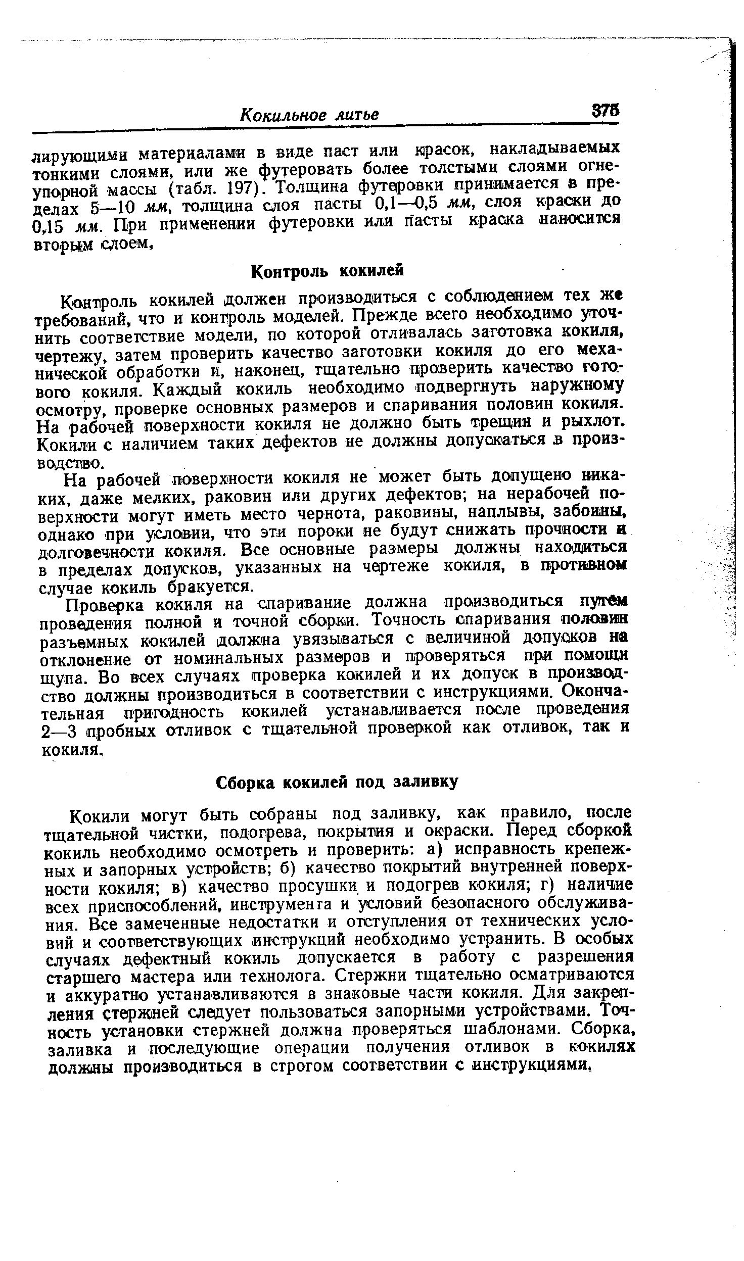 К онтроль кокилей должен производиться с соблюдением тех же требований, что и контроль моделей. Прежде всего необходимо уточнить соответствие модели, по которой отливалась заготовка кокиля, чертежу, затем проверить качество заготовки кокиля до его механической обработки и, наконец, тщательно проверить качество готового кокиля. Каждый кокиль необходимо подвергнуть наружному осмотру, проверке основных размеров и спаривания половин кокиля. На рабочей поверхности кокиля не должно быть трещин и рыхлот. Кокили с наличием таких дефектов не должны допускаться в производство.
