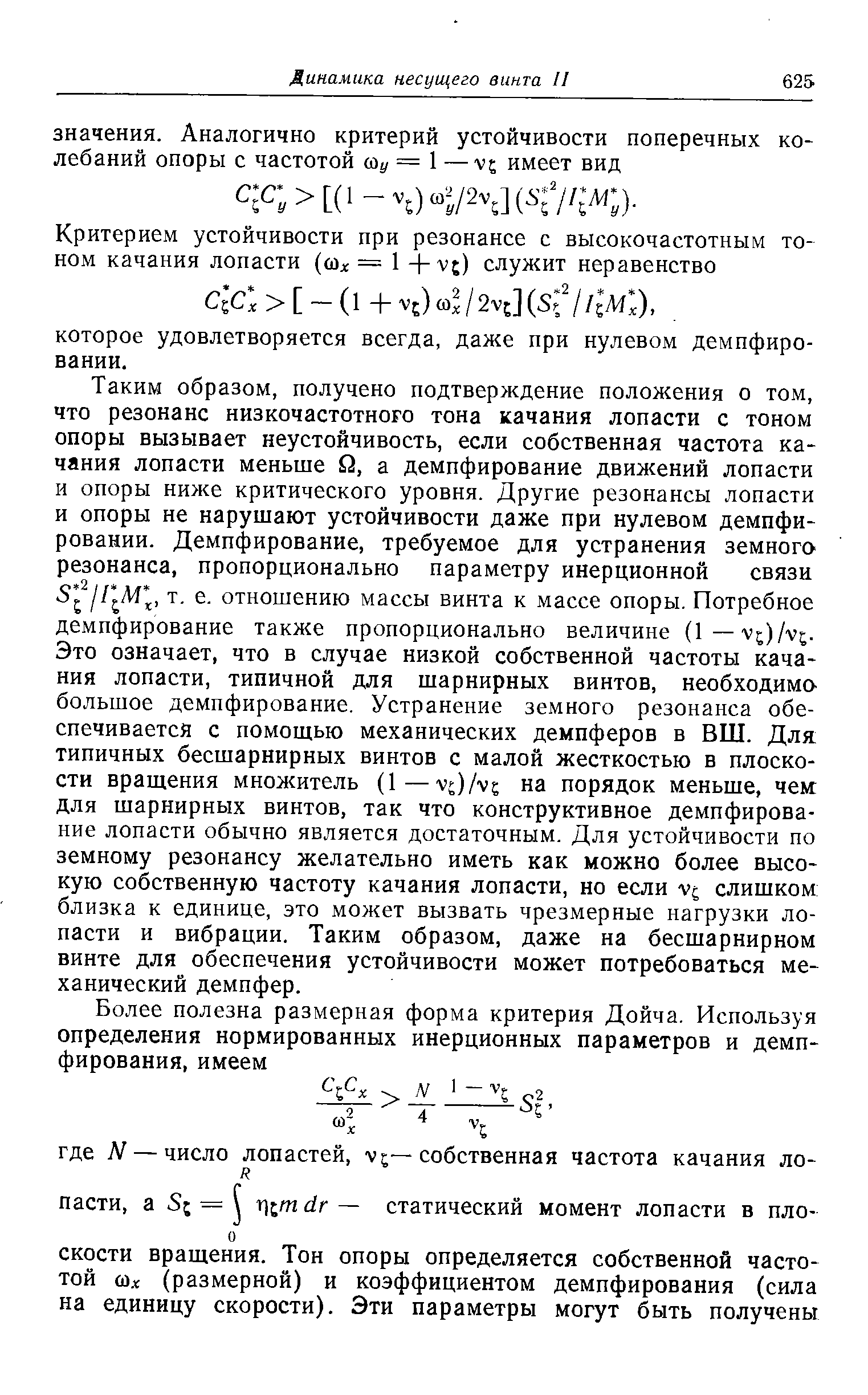 Таким образом, получено подтверждение положения о том, что резонанс низкочастотного тона качания лопасти с тоном опоры вызывает неустойчивость, если собственная частота качания лопасти меньше Q, а демпфирование движений лопасти и опоры ниже критического уровня. Другие резонансы лопасти и опоры не нарушают устойчивости даже при нулевом демпфировании. Демпфирование, требуемое для устранения земного резонанса, пропорционально параметру инерционной связи т. е. отношению массы винта к массе опоры. Потребное демпфирование также пропорционально величине (1—vj)/v . Это означает, что в случае низкой собственной частоты качания лопасти, типичной для шарнирных винтов, необходима большое демпфирование. Устранение земного резонанса обеспечивается с помощью механических демпферов в ВШ. Для типичных бесшарнирных винтов с малой жесткостью в плоскости вращения множитель (1— v / vs на порядок меньше, чем для шарнирных винтов, так что конструктивное демпфирование лопасти обычно является достаточным. Для устойчивости по земному резонансу желательно иметь как можно более высокую собственную частоту качания лопасти, но если v слишком близка к единице, это может вызвать чрезмерные нагрузки лопасти и вибрации. Таким образом, даже на бесшарнирном винте для обеспечения устойчивости может потребоваться механический демпфер.
