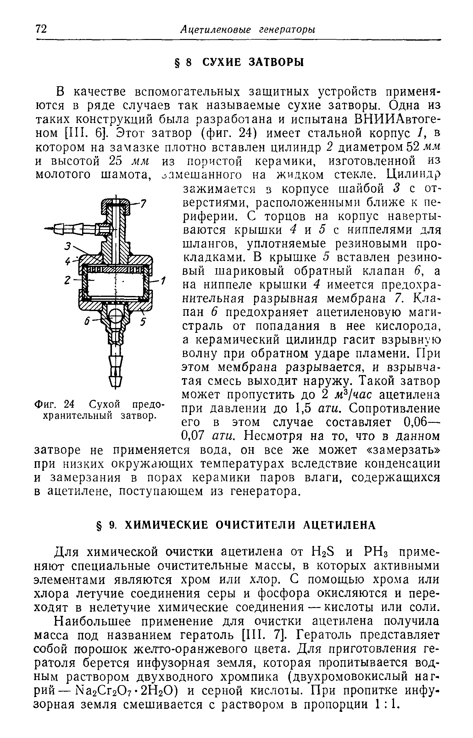 В качестве вспомогательных защитных устройств применяются в ряде случаев так называемые сухие затворы. Одна из таких конструкций была разработана и испытана ВНИИАвтоге-ном [III. 6]. Этот затвор (фиг. 24) имеет стальной корпус 1, в котором на замазке плотно вставлен цилиндр 2 диаметром 52 л.и и высотой 25 мм из пористой керамики, изготовленной из замешанного на жидком стекле. Цилиндр зажимается з корпусе шайбой 3 с отверстиями, расположенными ближе к периферии. С торцов на корпус навертываются крышки 4 и 5 с ниппелями для шлангов, уплотняемые резиновыми прокладками. В крышке 5 вставлен резиновый шариковый обратный клапан 6, а на ниппеле крышки 4 имеется предохранительная разрывная мембрана 7. Клапан 6 предохраняет ацетиленовую магистраль от попадания в нее кислорода, а керамический цилиндр гасит взрывную волну при обратном ударе пламени. При этом мембрана разрывается, и взрывчатая смесь выходит наружу. Такой затвор может пропустить до 2 м 1час ацетилена при давлении до 1,5 ати. Сопротивление его в этом случае составляет 0,06— 0,07 ати. Несмотря на то, что в данном затворе не применяется вода, он все же может замерзать при низких окружающих температурах вследствие конденсации и замерзания в порах керамики паров влаги, содержащихся в ацетилене, поступающем из генератора.
