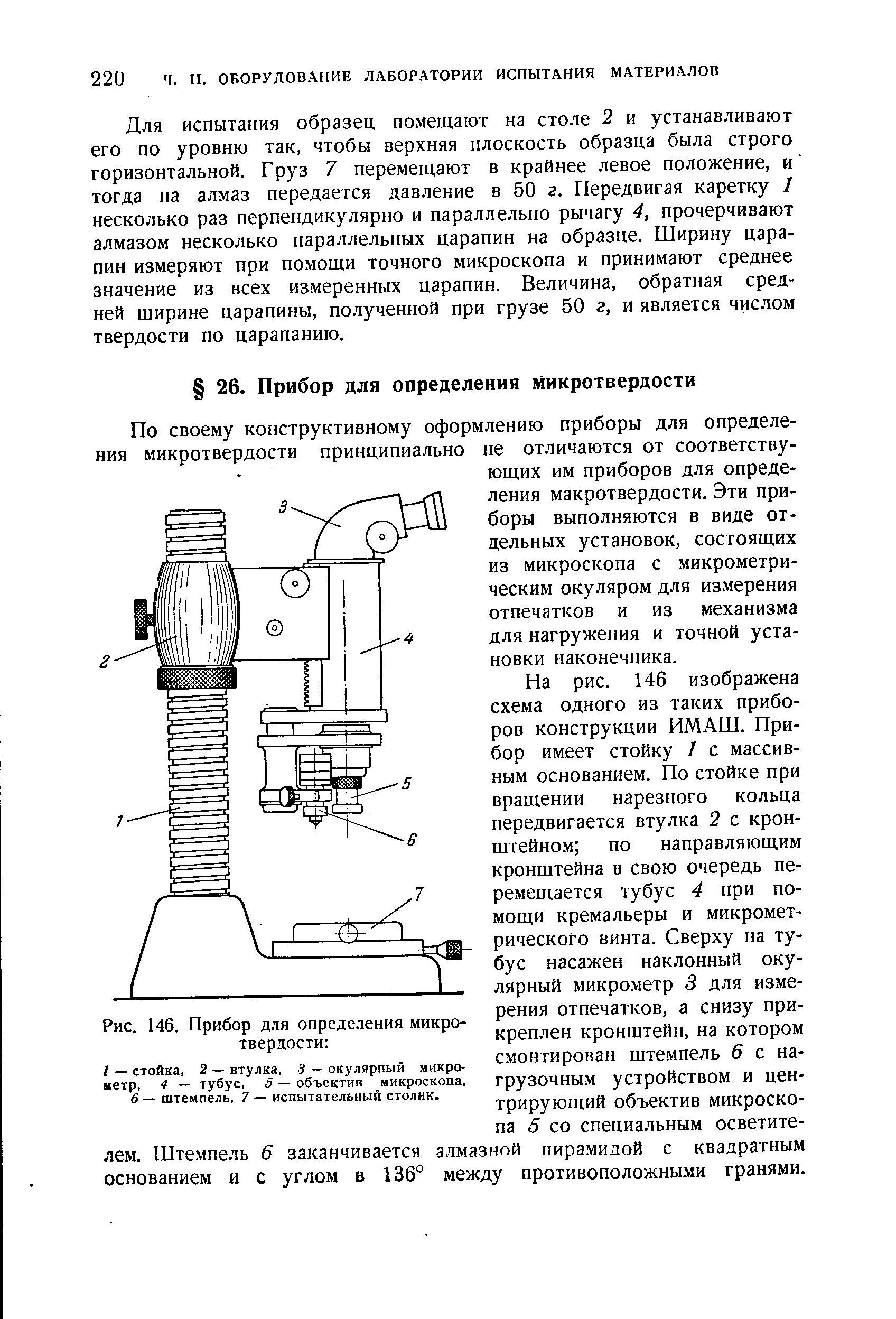 Для испытания образец помещают на столе 2 и устанавливают его по уровню так, чтобы верхняя плоскость образца была строго горизонтальной. Груз 7 перемещают в крайнее левое положение, и тогда на алмаз передается давление в 50 г. Передвигая каретку 1 несколько раз перпендикулярно и параллельно рычагу 4, прочерчивают алмазом несколько параллельных царапин на образце. Ширину царапин измеряют при помощи точного микроскопа и принимают среднее значение из всех измеренных царапин. Величина, обратная средней ширине царапины, полученной при грузе 50 г, и является числом твердости по царапанию.
