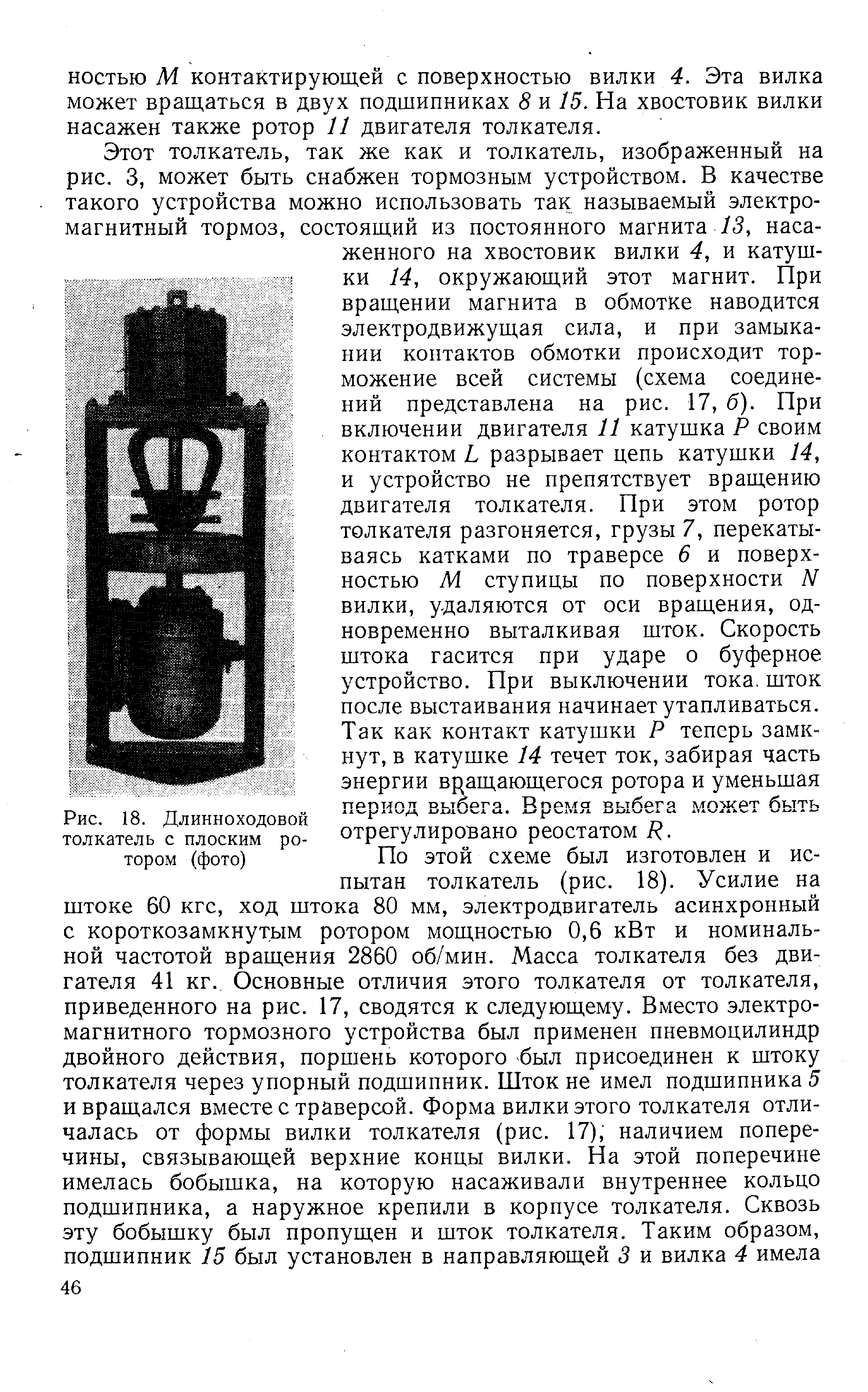 Этот толкатель, так же как и толкатель, изображенный на рис. 3, может быть снабжен тормозным устройством. В качестве такого устройства можно использовать так называемый электромагнитный тормоз, состоящий из постоянного магнита /5, насаженного на хвостовик вилки 4, и катушки 14, окружающий этот магнит. При вращении магнита в обмотке наводится электродвижущая сила, и при замыкании контактов обмотки происходит торможение всей системы (схема соединений представлена на рис. 17, б). При включении двигателя 11 катушка Р своим контактом L разрывает цепь катушки 14, и устройство не препятствует вращению двигателя толкателя. При этом ротор толкателя разгоняется, грузы 7, перекатываясь катками по траверсе 6 и поверхностью М ступицы по поверхности N вилки, удаляются от оси вращения, одновременно выталкивая шток. Скорость штока гасится при ударе о буферное устройство. При выключении тока, шток после выстаивания начинает утапливаться. Так как контакт катушки Р теперь замкнут, в катушке 14 течет ток, забирая часть энергии вращающегося ротора и уменьшая период выбега. Время выбега может быть отрегулировано реостатом К.
