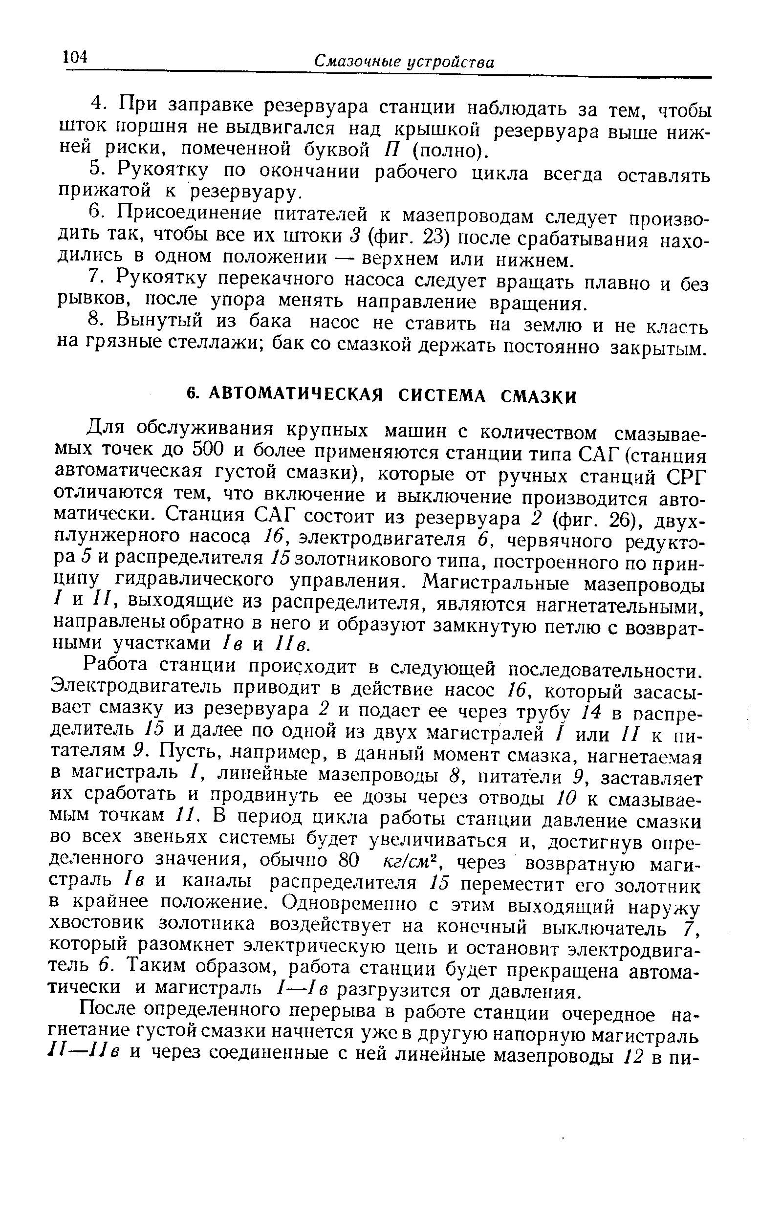 Для обслуживания крупных машин с количеством смазываемых точек до 500 и более применяются станции типа САГ (станция автоматическая густой смазки), которые от ручных станций СРГ отличаются тем, что включение и выключение производится автоматически. Станция САГ состоит из резервуара 2 (фиг. 26), двухплунжерного насоса 16, электродвигателя 6, червячного редуктора 5 и распределителя /5 золотникового типа, построенного по принципу гидравлического управления. Магистральные мазепроводы I и II, выходящие из распределителя, являются нагнетательными, направлены обратно в него и образуют замкнутую петлю с возвратными участками /в и Ив.
