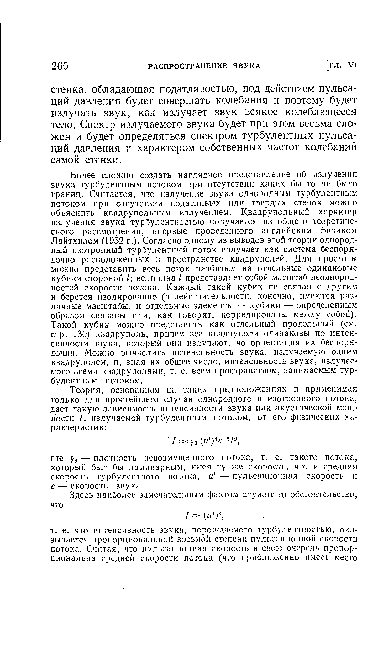 Более сложно создать наглядное представление об излучении звука турбулентным потоком при отсутствии каких бы то ни было границ. Считается, что излучение звука однородным турбулентным потоком при отсутствии податливых или твердых стенок можно объяснить квадрупольным излучением. Квадрупольный характер излучения звука турбулентностью получается из общего теоретического рассмотрения, впервые проведенного английским физиком Лайтхилом (1952 г.). Согласно одному из выводов этой теории однородный изотропный турбулентный поток излучает как система беспорядочно расположенных в пространстве квадруполей. Для простоты можно представить весь поток разбитым на отдельные одинаковые кубики стороной I величина I представляет собой масштаб неоднородностей скорости потока. Каждый такой кубик не связан с другим и берется изолированно (в действительности, конечно, имеются различные масштабы, и отдельные элементы — кубики — определенным образом связаны или, как говорят, коррелированы между собой). Такой кубик можно представить как отдельный продольный (см. стр. 130) квадруполь, причем все квадруполи одинаковы по интенсивности звука, который они излучают, но ориентация их беспорядочна. Можно вычислить интенсивность звука, излучаемую одним квадруполем, и, зная их общее число, интенсивность звука, излучаемого всеми квадруполями, т. е. всем пространством, занимаемым турбулентным потоком.
