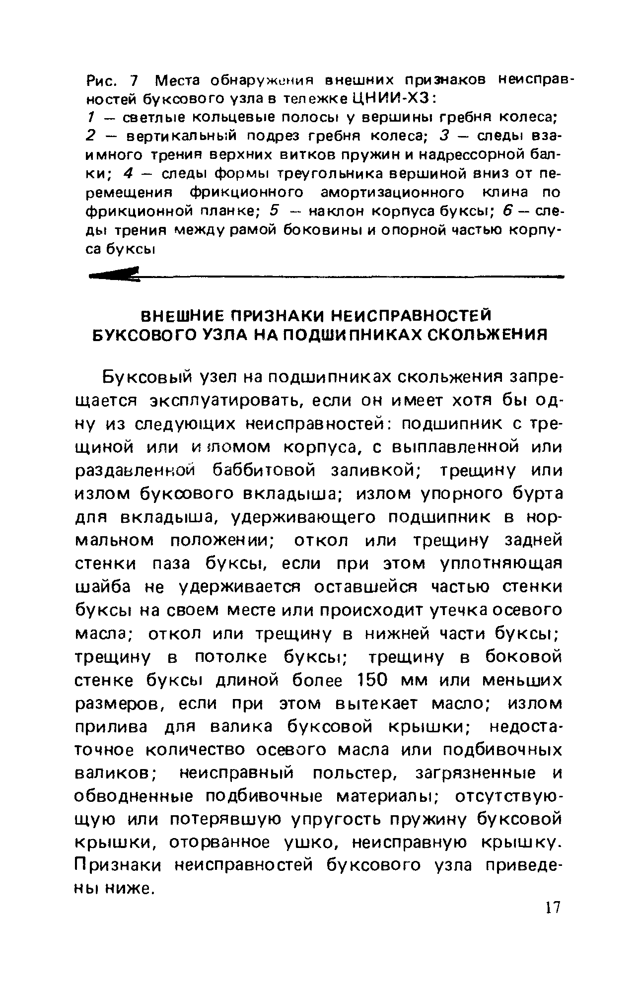 Буксовый узел на подшипниках скольжения запрещается эксплуатировать, если он имеет хотя бы одну из следующих неисправностей подшипник с трещиной или и ломом корпуса, с выплавленной или раздавленной баббитовой заливкой трещину или излом буксового вкладыша излом упорного бурта для вкладыша, удерживающего подшипник в нормальном положении откол или трещину задней стенки паза буксы, если при этом уплотняющая шайба не удерживается оставшейся частью стенки буксы на своем месте или происходит утечка осевого масла откол или трещину в нижней части буксы трещину в потолке буксы трещину в боковой стенке буксы длиной более 150 мм или меньших размеров, если при этом вытекает масло излом прилива для валика буксовой крышки недостаточное количество осевого масла или подбивочных валиков неисправный польстер, загрязненные и обводненные подбивочные материалы отсутствующую или потерявшую упругость пружину буксовой крышки, оторванное ушко, неисправную крышку. Признаки неисправностей буксового узла приведены ниже.
