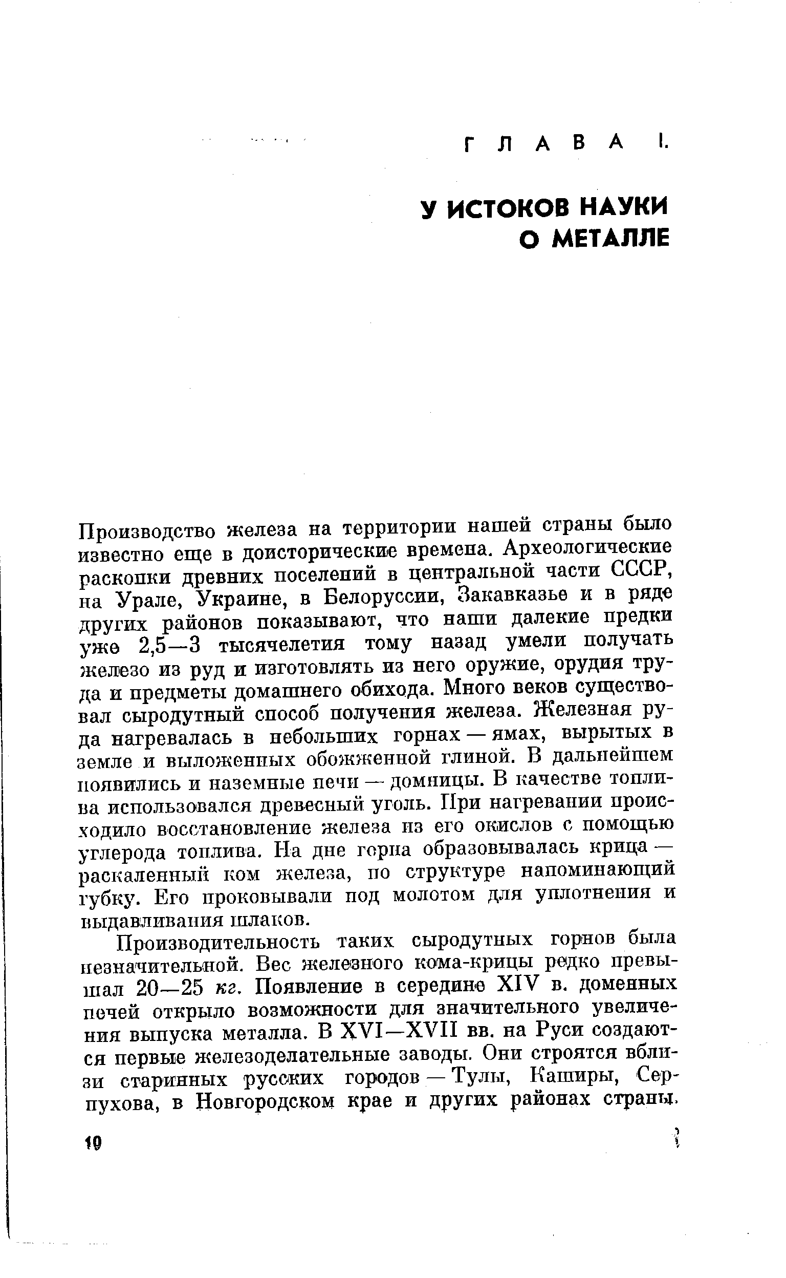 Производство железа на территории нашей страны было известно еще в доисторические времена. Археологические раскопки древних поселений в центральной части СССР, на Урале, Украине, в Белоруссии, Закавказье и в ряде других районов показывают, что наши далекие предки уже 2,5—3 тысячелетия тому назад умели получать железо из руд и изготовлять из него оружие, орудия труда и предметы домашнего обихода. Много веков суш ество-вал сыродутный способ получения железа. Железная руда нагревалась в небольших горнах — ямах, вырытых в земле и выложенных обожженной глиной. В дальнейшем появились и наземные печи — домницы. В качестве топлива использовался древесный уголь. При нагревании происходило восстановление железа из его окислов с помощью углерода топлива. На дне горна образовывалась крица — раскаленный ком железа, по структуре напоминающий ry6Kj. Его проковывали под молотом для уплотнения и выдавливания шлаков.
