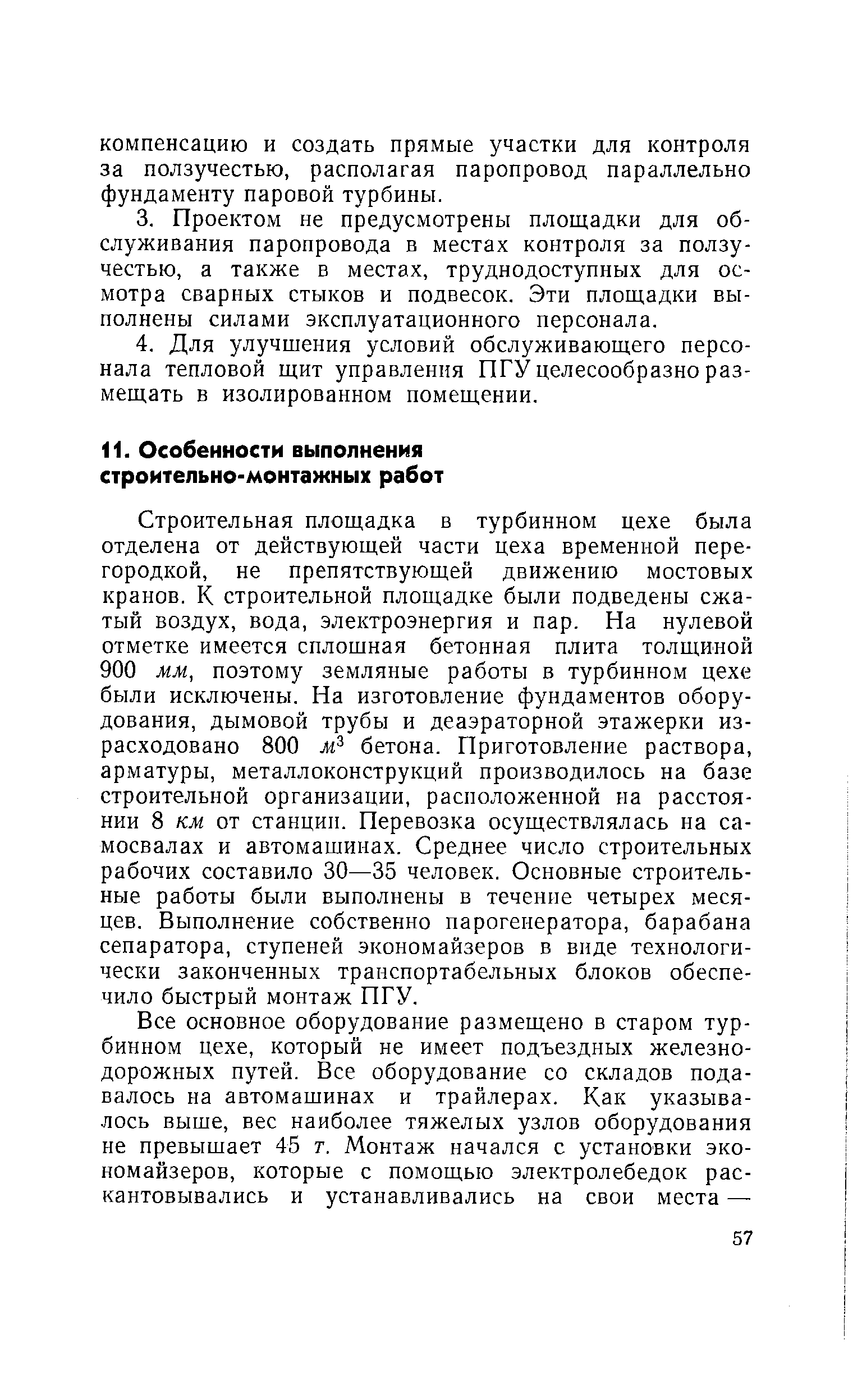 Строительная площадка в турбинном цехе была отделена от действующей части цеха временной перегородкой, не препятствующей движению мостовых кранов. К строительной площадке были подведены сжатый воздух, вода, электроэнергия и пар. На нулевой отметке имеется сплошная бетонная плита толщиной 900 мм, поэтому земляные работы в турбинном цехе были исключены. На изготовление фундаментов оборудования, дымовой трубы и деаэраторной этажерки израсходовано 800 бетона. Приготовление раствора, арматуры, металлоконструкций производилось на базе строительной организации, расположенной на расстоянии 8 км от станции. Перевозка осуществлялась на самосвалах и автомашинах. Среднее число строительных рабочих составило 30—35 человек. Основные строительные работы были выполнены в течение четырех месяцев. Выполнение собственно парогенератора, барабана сепаратора, ступеней экономайзеров в виде технологически законченных транспортабельных блоков обеспечило быстрый монтаж ПГУ.
