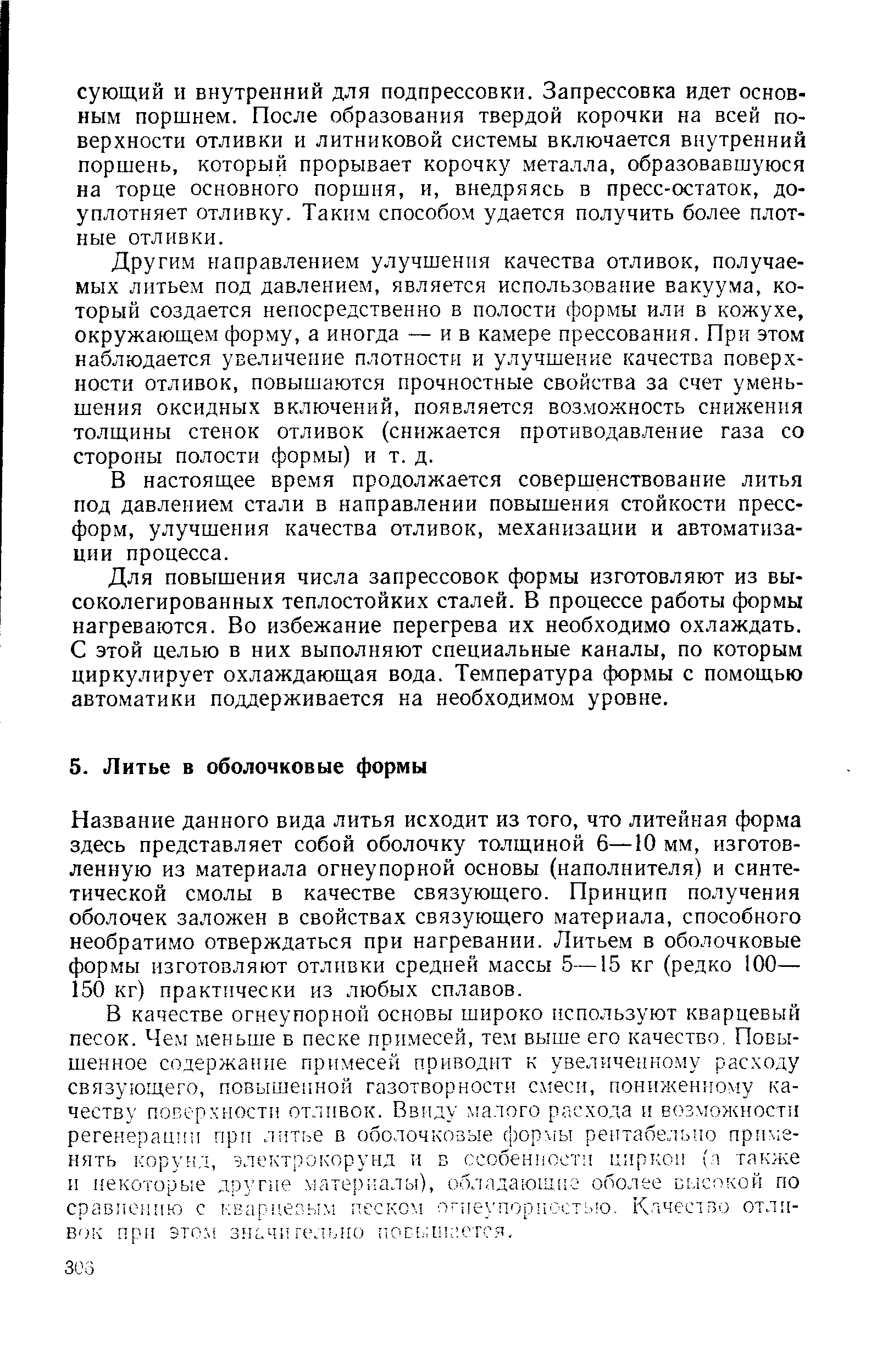 Название данного вида литья исходит из того, что литейная форма здесь представляет собой оболочку толщиной 6—10 мм, изготовленную из материала огнеупорной основы (наполнителя) и синтетической смолы в качестве связующего. Принцип получения оболочек заложен в свойствах связующего материала, способного необратимо отверждаться при нагревании. Литьем в оболочковые формы изготовляют отлпвки средней массы 5—15 кг (редко 100— 150 кг) практически из любых сплавов.
