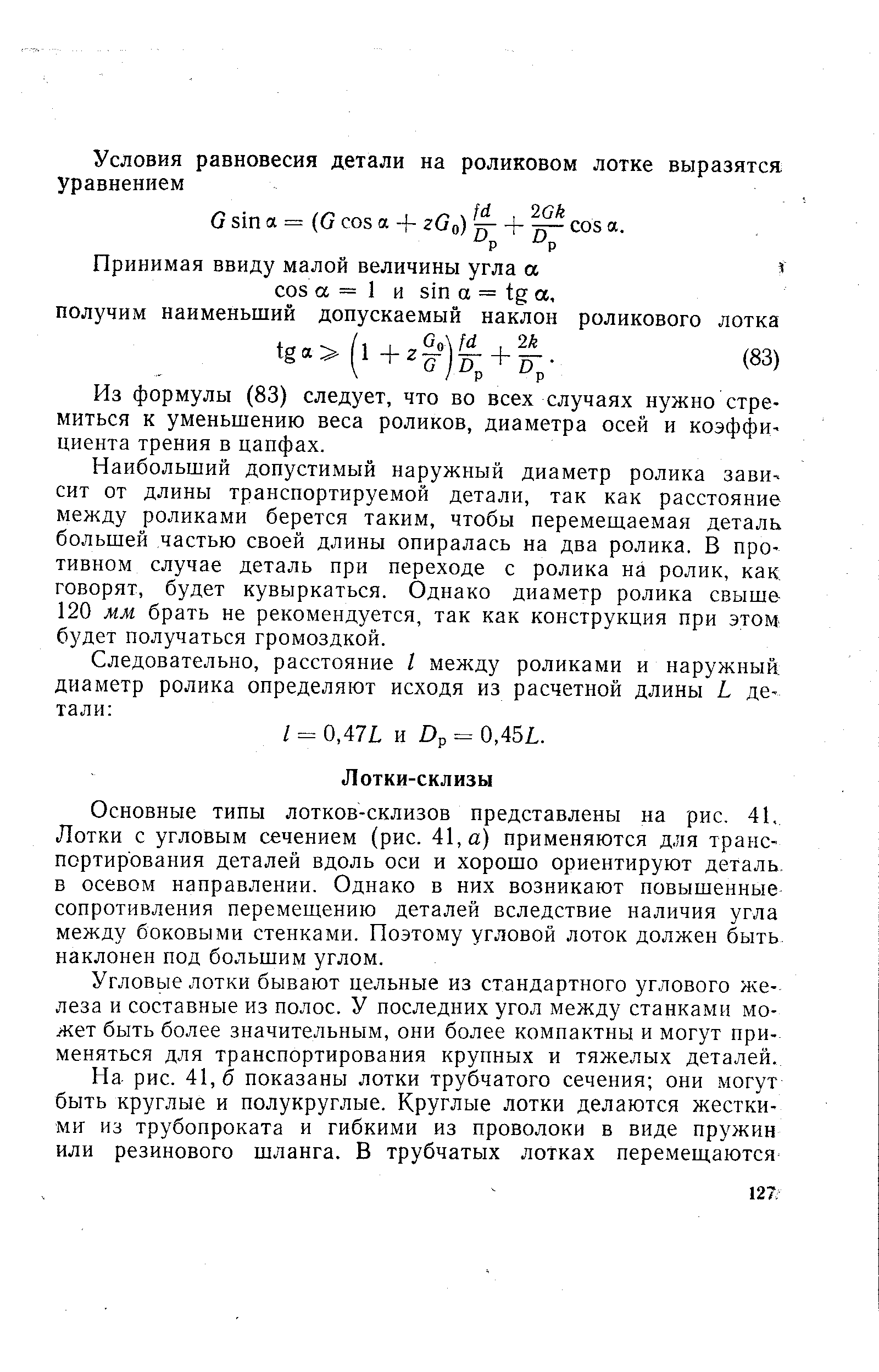 Основные типы лотков-склизов представлены на рис, 41. Лотки с угловым сечением (рис. 41, а) применяются для транспортирования деталей вдоль оси и хорошо ориентируют деталь, в осевом направлении. Однако в них возникают повышенные сопротивления перемещению деталей вследствие наличия угла между боковыми стенками. Поэтому угловой лоток должен быть наклонен под большим углом.
