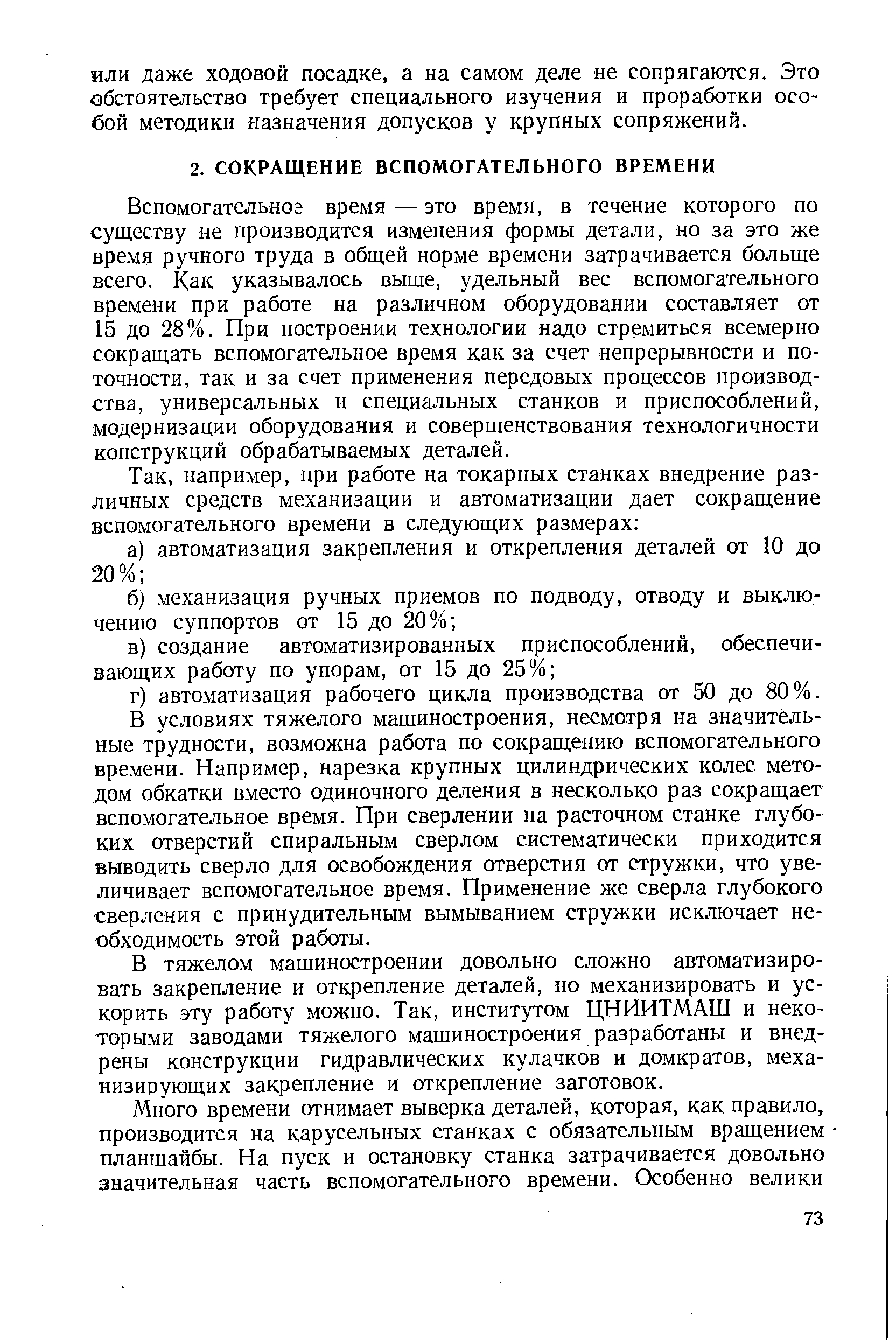 Вспомогательног время — это время, в течение которого по существу не производится изменения формы детали, но за это же время ручного труда в общей норме времени затрачивается больше всего. Как указывалось выше, удельный вес вспомогательного времени при работе на различном оборудовании составляет от 15 до 28%. При построении технологии надо стремиться всемерно сокращать вспомогательное время как за счет непрерывности и поточности, так и за счет применения передовых процессов производства, универсальных и специальных станков и приспособлений, модернизации оборудования и совершенствования технологичности конструкций обрабатываемых деталей.
