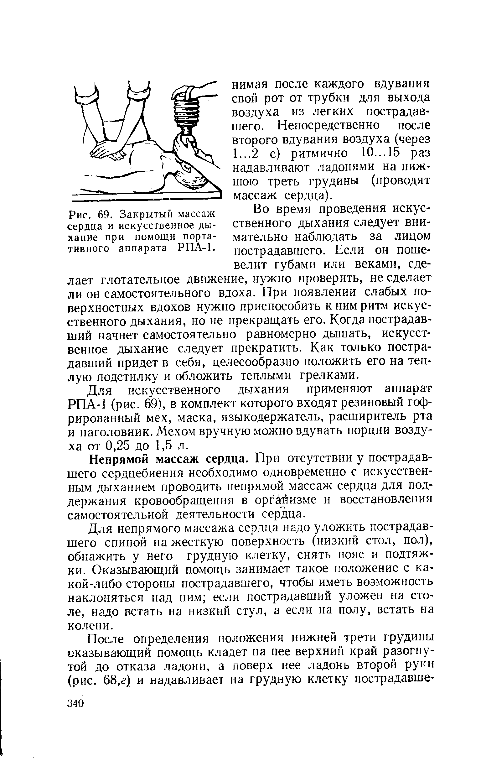 Рис. 69. Закрытый массаж Во время проведения искус-сердца и искусственное ды- ственного дыхания следует вни-хание при помощи порта- мательно наблюдать за лицом тивного аппарата РПА-1. пострадавшего. Если он пошевелит губами или веками, сделает глотательное движение, нужно проверить, не сделает ли он самостоятельного вдоха. При появлении слабых поверхностных вдохов нужно приспособить к ним ритм <a href="/info/294851">искусственного дыхания</a>, но не прекращать его. Когда пострадавший начнет самостоятельно равномерно дышать, <a href="/info/294851">искусственное дыхание</a> следует прекратить. Как только пострадавший придет в себя, це тесообразно положить его на теплую подстилку и обложить теплыми грелками.
