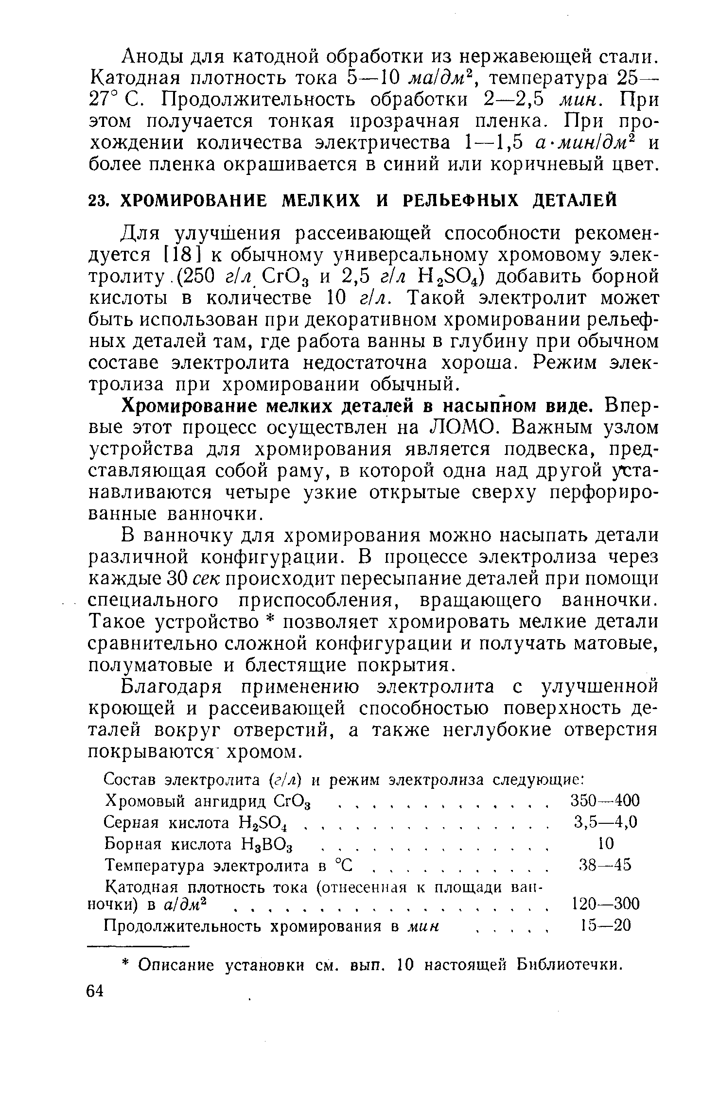 Для улучшения рассеивающей способности рекомендуется [18] к обычному универсальному хромовому электролиту.(250 г/л СгОз и 2,5 г/л НаЗО добавить борной кислоты в количестве 10 г/л. Такой электролит может быть использован при декоративном хромировании рельефных деталей там, где работа ванны в глубину при обычном составе электролита недостаточна хороша. Режим электролиза при хромировании обычный.
