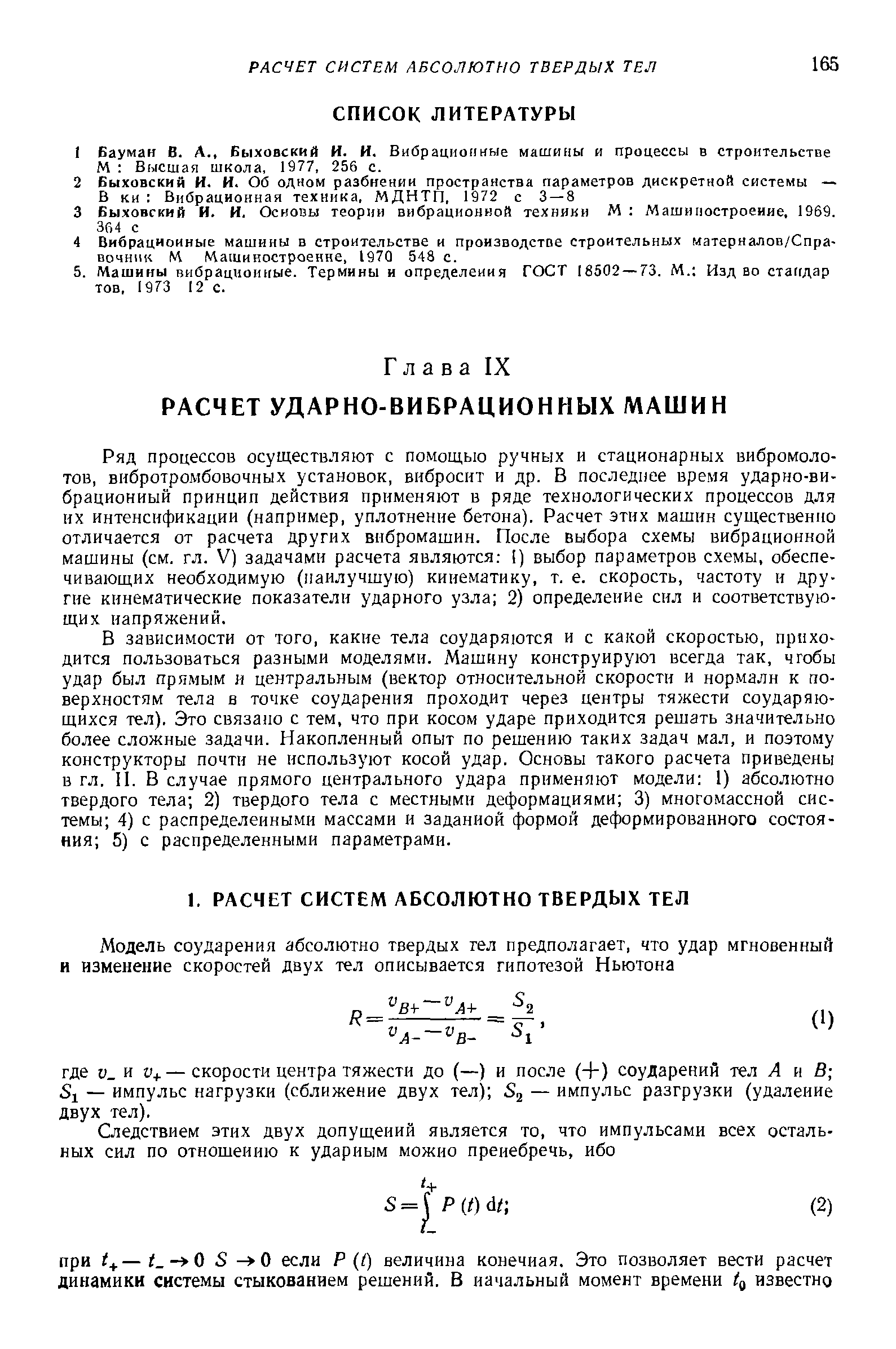 В зависимости от того, какие тела соударяются и с какой скоростью, приходится пользоваться разными моделями. Машину конструируют всегда так, чтобы удар был прямым и центральным (вектор относительной скорости и нормали к поверхностям тела в точке соударения проходит через центры тяжести соударяющихся тел). Это связано с тем, что при косом ударе приходится решать значительно более сложные задачи. Накопленный опыт по решению таких задач мал, и поэтому конструкторы почти не используют косой удар. Основы такого расчета приведены в гл. II. В случае прямого центрального удара применяют модели 1) абсолютно твердого тела 2) твердого тела с местными деформациями 3) многомассной системы 4) с распределенными массами и заданной формой деформированного состояния 5) с распределенными параметрами.
