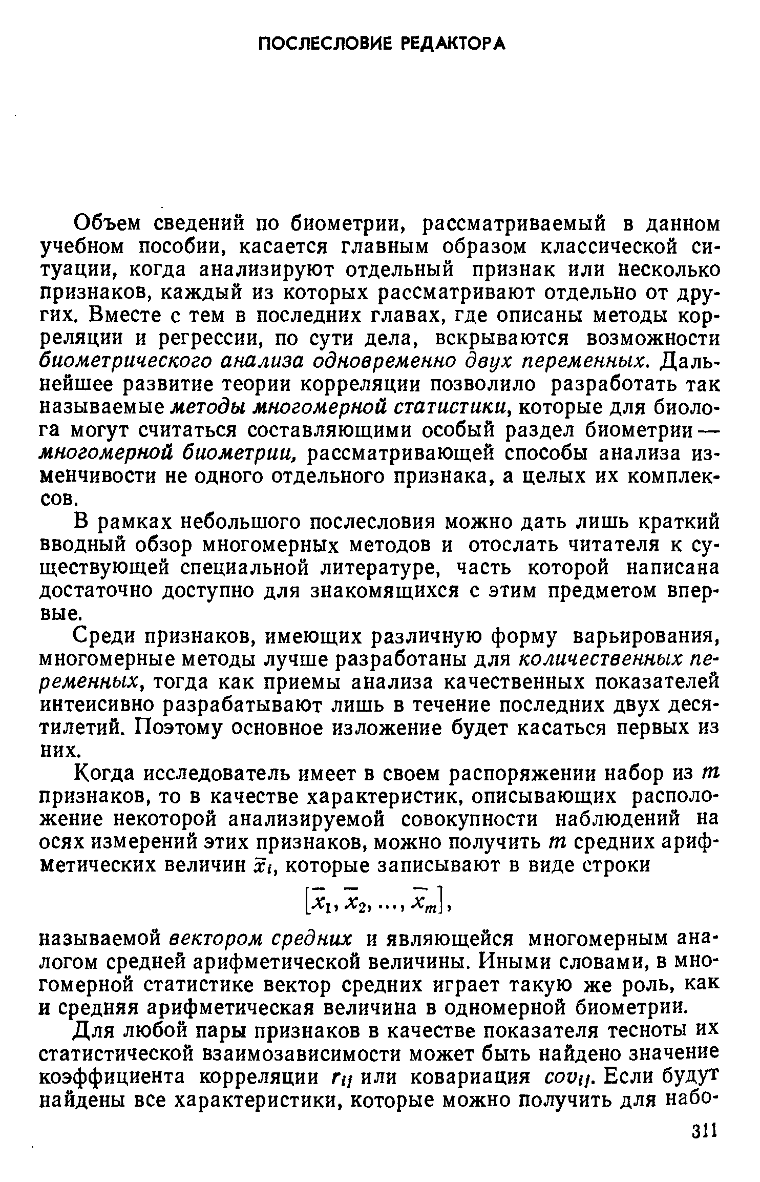 Объем сведений по биометрии, рассматриваемый в данном учебном пособии, касается главным образом классической ситуации, когда анализируют отдельный признак или несколько признаков, каждый из которых рассматривают отдельно от других. Вместе с тем в последних главах, где описаны методы корреляции и регрессии, по сути дела, вскрываются возможности биометрического анализа одновременно двух переменных. Дальнейшее развитие теории корреляции позволило разработать так называемые методы многомерной статистики, которые для биолога могут считаться составляющими особый раздел биометрии — многомерной биометрии, рассматривающей способы анализа изменчивости не одного отдельного признака, а целых их комплексов.
