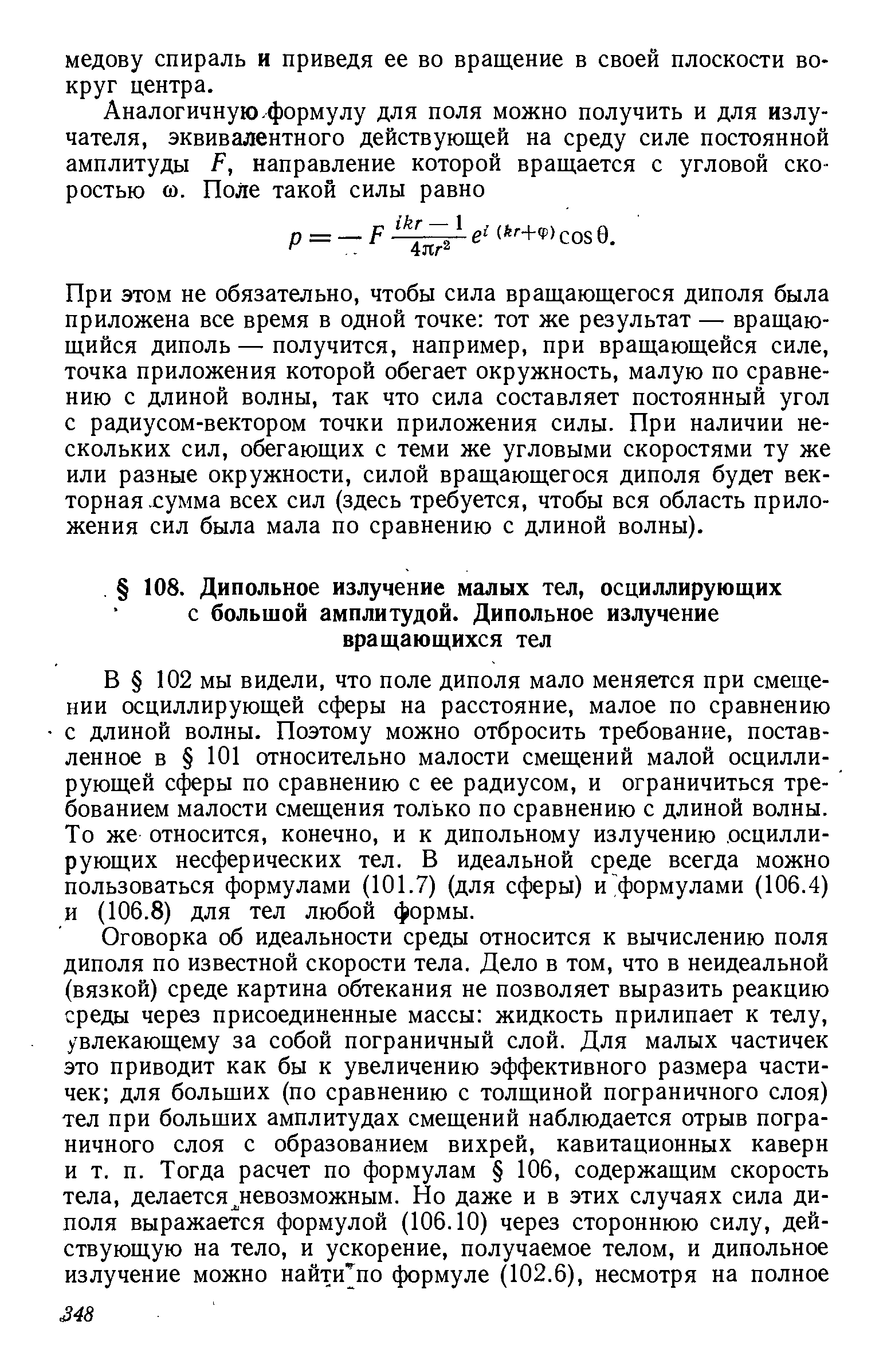 В 102 мы видели, что поле диполя мало меняется при смещении осциллирующей сферы на расстояние, малое по сравнению с длиной волны. Поэтому можно отбросить требование, поставленное в 101 относительно малости смещений малой осциллирующей сферы по сравнению с ее радиусом, и ограничиться требованием малости смещения только по сравнению с длиной волны. То же относится, конечно, и к дипольному излучению осциллирующих несферических тел. В идеальной среде всегда можно пользоваться формулами (101.7) (для сферы) и формулами (106.4) и (106.8) для тел любой формы.
