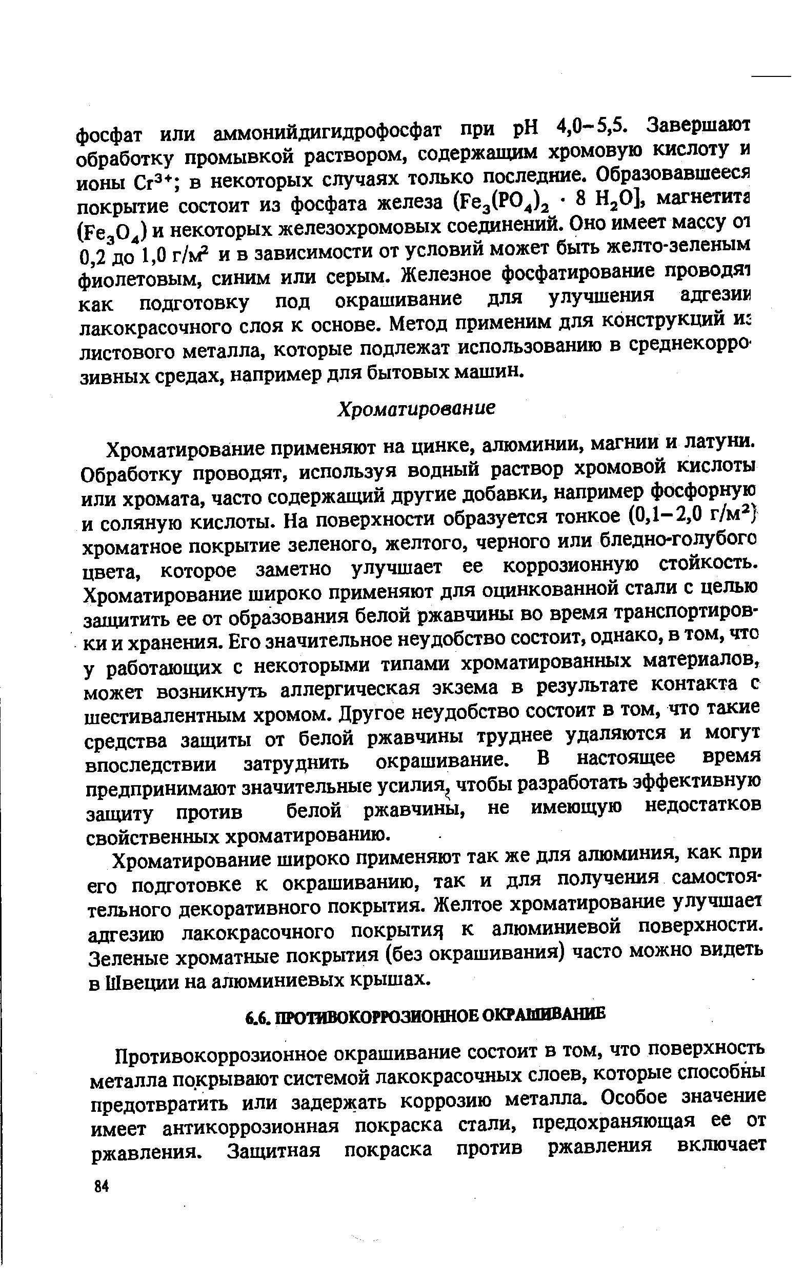 Хроматирова[Ние применяют на цинке, алюминии, магнии и латуни. Обработку проводят, используя водный раствор хромовой кислоты или хромата, часто содержащий другие добавки, например фосфорную и соляную кислоты. На поверхности образуется тонкое (0,1-2,0 г/м ) хроматное покрытие зеленого, желтого, черного или бледно-голубого цвета, которое заметно улучшает ее коррозионную стойкость. Хроматирование широко применяют для оцинкованной стали с целью защитить ее от образования белой ржавчины во время транспортировки и хранения. Его значительное неудобство состоит, однако, в том, что у работающих с некоторыми типами хроматированных материалов, может возникнуть аллергическая экзема в результате контакта с шестивалентным хромом. Другое неудобство состоит в том, что такие средства защиты от белой ржавчины труднее удаляются и могут впоследствии затруднить окрашивание. В настоящее время предпринимают значительные усилия чтобы разработать эффективную защиту против белой ржавчины, не имеющую недостатков свойственных хроматированию.
