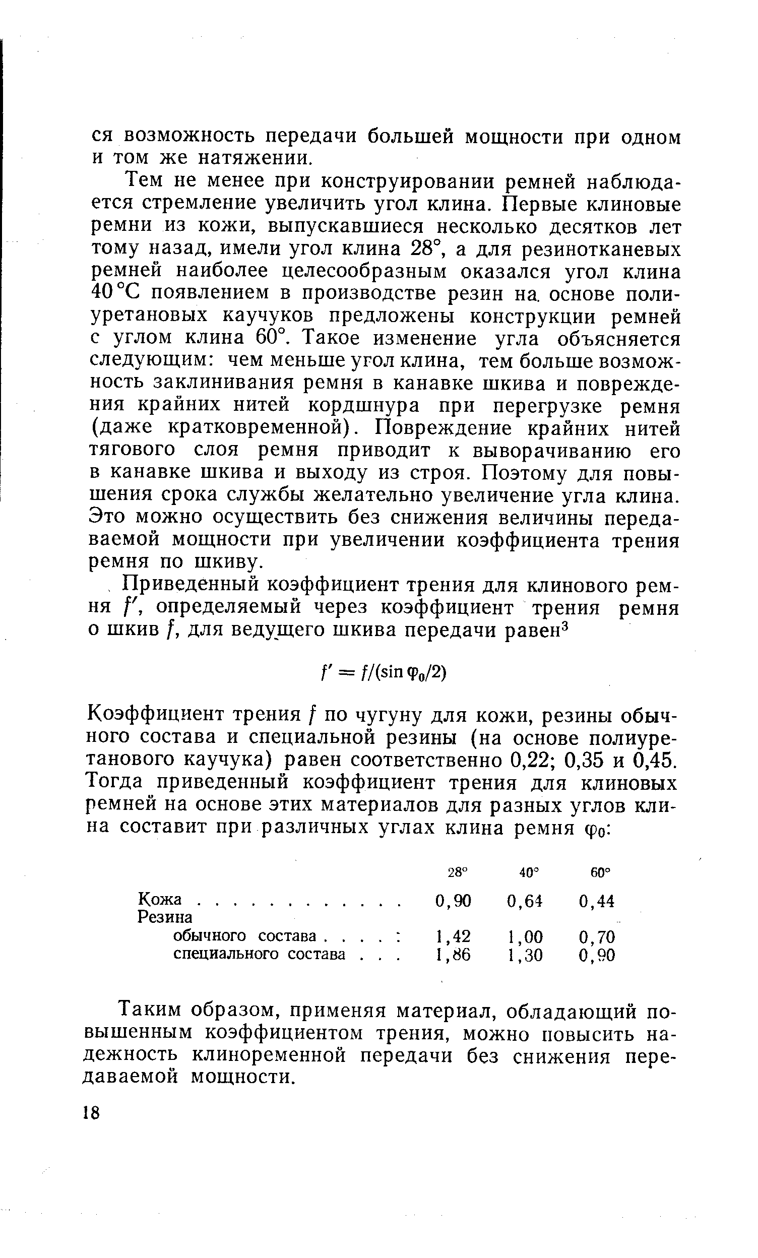 Тем не менее при конструировании ремней наблюдается стремление увеличить угол клина. Первые клиновые ремни из кожи, выпускавшиеся несколько десятков лет тому назад, имели угол клина 28°, а для резинотканевых ремней наиболее целесообразным оказался угол клина 40 °С появлением в производстве резин на. основе полиуретановых каучуков предложены конструкции ремней с углом клина 60°. Такое изменение угла объясняется следующим чем меньше угол клина, тем больше возможность заклинивания ремня в канавке шкива и повреждения крайних нитей кордшнура при перегрузке ремня (даже кратковременной). Повреждение крайних нитей тягового слоя ремня приводит к выворачиванию его в канавке шкива и выходу из строя. Поэтому для повышения срока службы желательно увеличение угла клина. Это можно осуществить без снижения величины передаваемой мощности при увеличении коэффициента трения ремня по шкиву.
