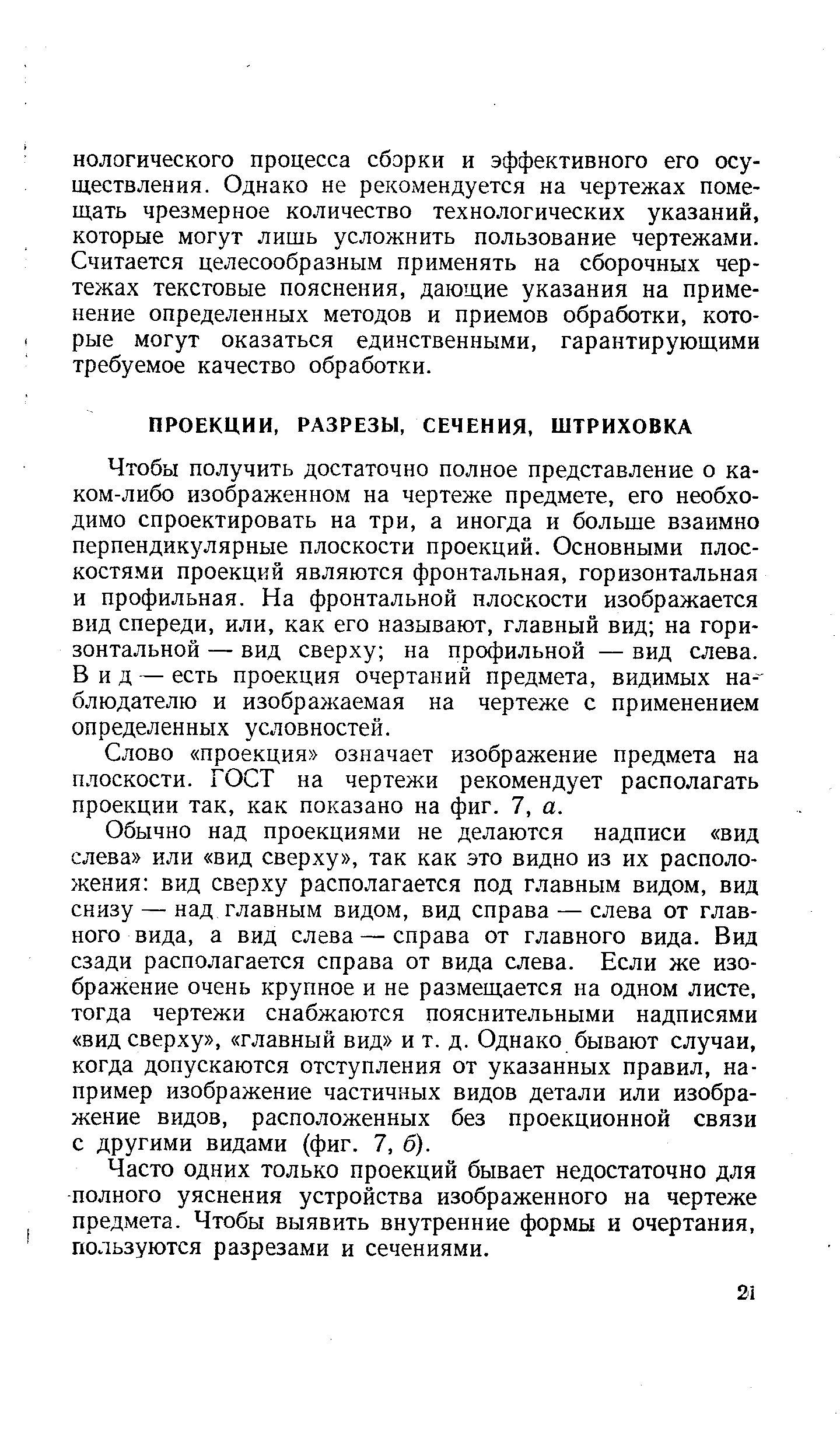 Чтобы получить достаточно полное представление о каком-либо изображенном на чертеже предмете, его необходимо спроектировать на три, а иногда и больше взаимно перпендикулярные плоскости проекций. Основными плос-костя.ми проекций являются фронтальная, горизонтальная и профильная. На фронтальной плоскости изображается вид спереди, или, как его называют, главный вид на горизонтальной — вид сверху на профильной — вид слева. Вид — есть проекция очертаний предмета, видимых на- блюдателю и изображаемая на чертеже с применением определенных условностей.
