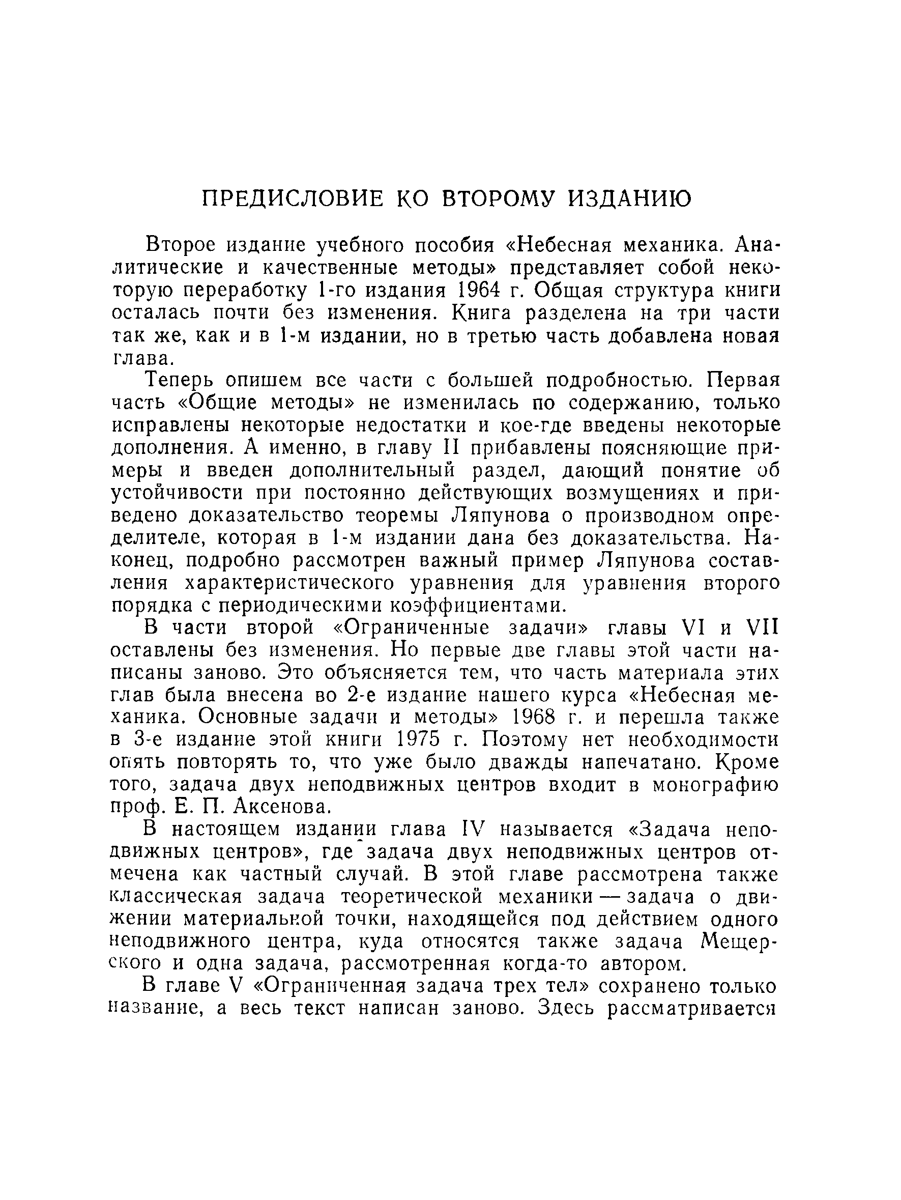 Теперь опишем все части с большей подробностью. Первая часть Общие методы не изменилась по содержанию, только исправлены некоторые недостатки и кое-где введены некоторые дополнения. А именно, в главу И прибавлены поясняющие примеры и введен дополнительный раздел, дающий понятие об устойчивости при постоянно действующих возмущениях и приведено доказательство теоремы Ляпунова о производном определителе, которая в 1-м издании дана без доказательства. Наконец, подробно рассмотрен важный пример Ляпунова составления характеристического уравнения для уравнения второго порядка с периодическими коэффициентами.
