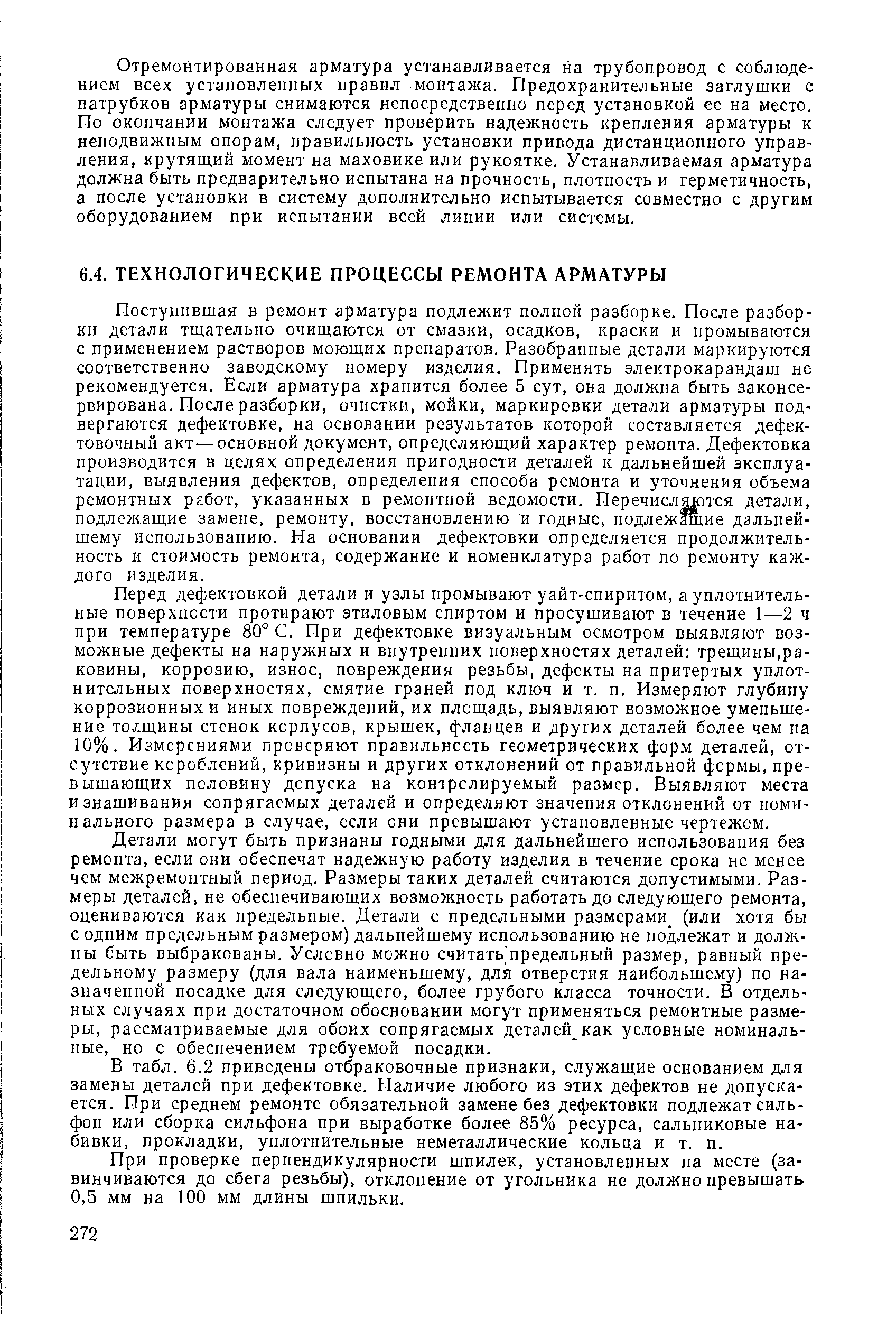 Перед дефектовкой детали и узлы промывают уайт-спирнтом, а уплотнительные поверхности протирают этиловым спиртом и просушивают в течение 1—2 ч при температуре 80° С. При дефектовке визуальным осмотром выявляют возможные дефекты на наружных и внутренних поверхностях деталей трещины,раковины, коррозию, износ, повреждения резьбы, дефекты на притертых уплотнительных поверхностях, смятие граней под ключ и т. п. Измеряют глубину коррозионных и иных повреждений, их площадь, выявляют возможное уменьшение толщины стенок корпусов, крышек, фланцев и других деталей более чем на 10%. Измерениями проверяют правильность геометрических форм деталей, отсутствие короблений, кривизны и других отклонений от правильной формы, превышающих половину допуска на контролируемый размер. Выявляют места изнашивания сопрягаемых деталей и определяют значения отклонений от номинального размера в случае, если они превышают установленные чертежом.
