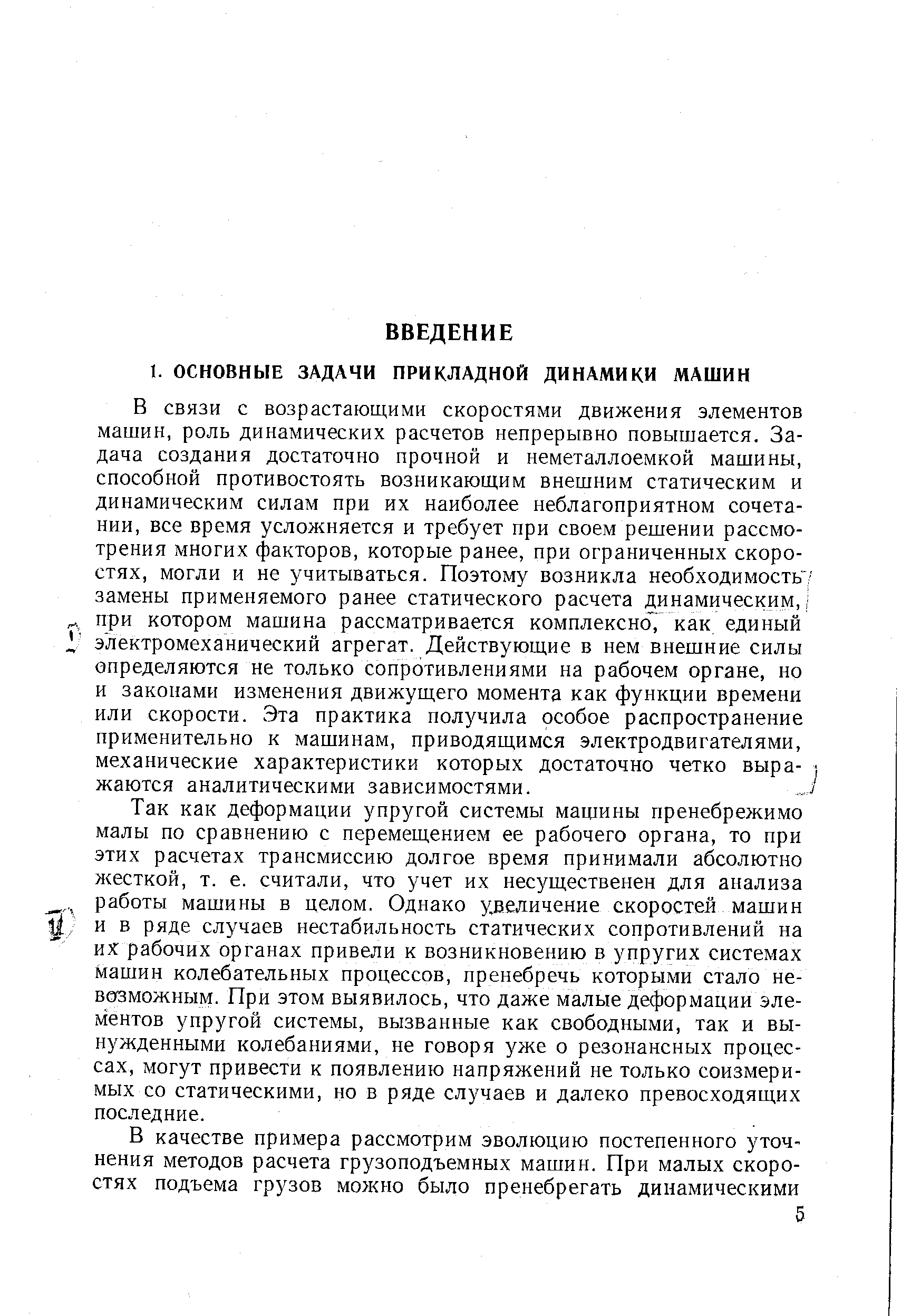 В связи с возрастающими скоростями движения элементов машин, роль динамических расчетов непрерывно повышается. Задача создания достаточно прочной и неметаллоемкой машины, способной противостоять возникающим внешним статическим и динамическим силам при их наиболее неблагоприятном сочетании, все время усложняется и требует при своем решении рассмотрения многих факторов, которые ранее, при ограниченных скоростях, могли и не учитываться. Поэтому возникла необходимость/ замены применяемого ранее статического расчета динамическим, при котором машина рассматривается комплексно, как единый электромеханический агрегат. Действующие в нем внешние силы определяются не только сопротивлениями на рабочем органе, но и законами изменения движущего момента как функции времени или скорости. Эта практика получила особое распроетранение применительно к машинам, приводящимся электродвигателями, механические характеристики которых достаточно четко выра- жаются аналитическими зависимостями.
