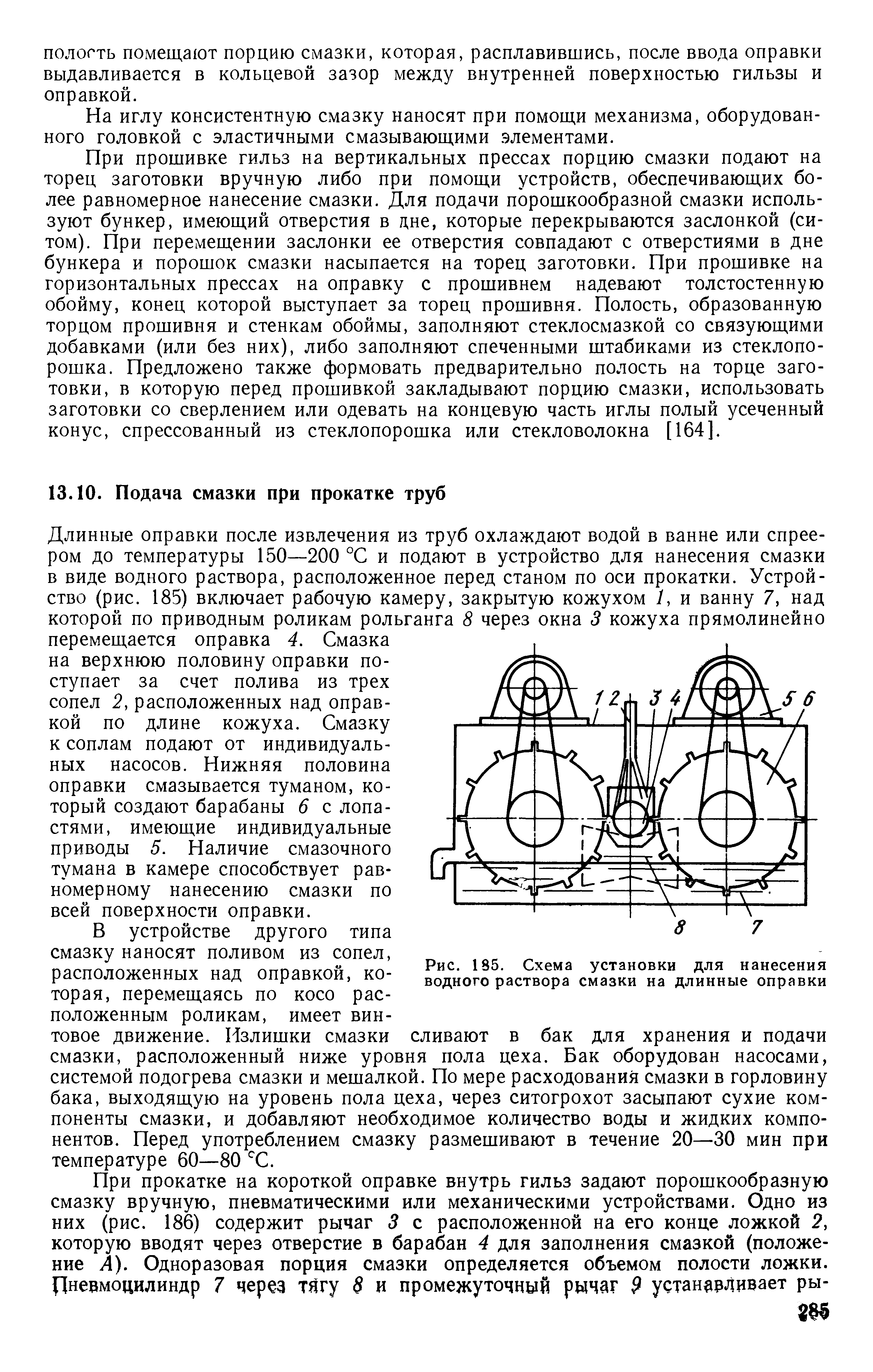 Длинные оправки после извлечения из труб охлаждают водой в ванне или спрее-ром до температуры 150—200 °С и подают в устройство для нанесения смазки в виде водного раствора, расположенное перед станом по оси прокатки. Устройство (рис. 185) включает рабочую камеру, закрытую кожухом У, и ванну 7, над которой по приводным роликам рольганга 8 через окна 3 кожуха прямолинейно перемещается оправка 4. Смазка на верхнюю половину оправки поступает за счет полива из трех сопел 2, расположенных над оправкой по длине кожуха. Смазку к соплам подают от индивидуальных насосов. Нижняя половина оправки смазывается туманом, который создают барабаны 6 с лопастями, имеющие индивидуальные приводы 5. Наличие смазочного тумана в камере способствует равномерному нанесению смазки по всей поверхности оправки.
