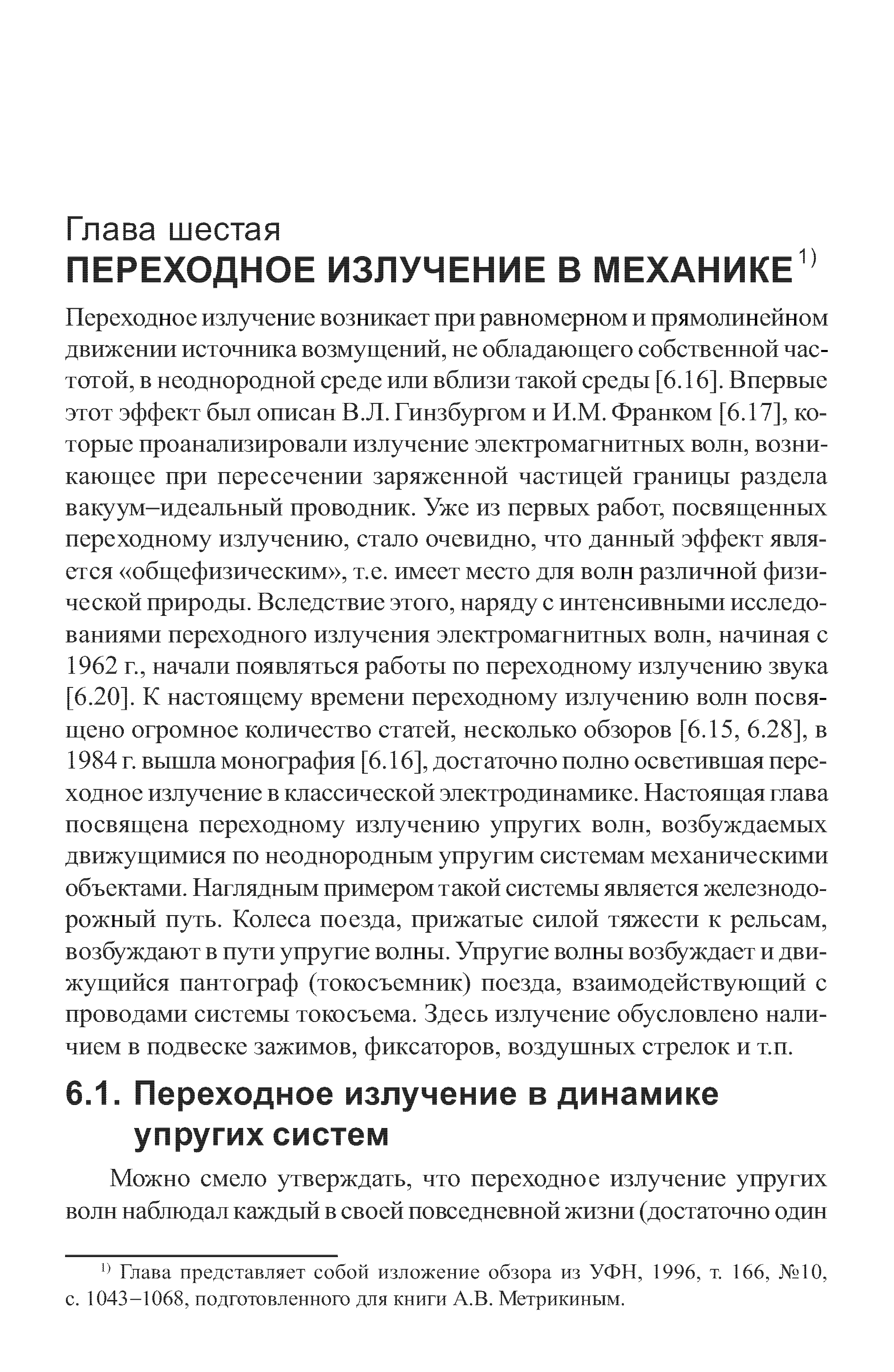 Переходное излучение возникает при равномерном и прямолинейном движении источника возмущений, не обладающего собственной частотой, в неоднородной среде или вблизи такой среды [6.16]. Впервые этот эффект был описан В.Л. Гинзбургом и И.М. Франком [6.17], ко-торые проанализировали излучение электромагнитных волн, возни кающее при пересечении заряженной частицей границы раздела вакуум-идеальный проводник. Уже из первых работ, посвященных переходному излучению, стало очевидно, что данный эффект является общефизическим , т.е. имеет место для волн различной физической природы. Вследствие этого, наряду с интенсивными исследо ваниями переходного излучения электромагнитных волн, начиная с 1962 г., начали появляться работы по переходному излучению звука 6.20]. К настоящему времени переходному излучению волн посвящено огромное количество статей, несколько обзоров [6.15, 6.28], в 1984 г. вышла монография [6.16], достаточно полно осветившая переходное излучение в классической электродинамике. Настоящая глава посвящена переходному излучению упругих волн, возбуждаемых движущимися по неоднородным упругим системам механическими объектами. Наглядным примером такой системы является железнодо рожный путь. Колеса поезда, прижатые силой тяжести к рельсам, возбуждают в пути упругие волны. Упругие волны возбуждает и движущийся пантограф (токосъемник) поезда, взаимодействующий с проводами системы токосъема. Здесь излучение обусловлено наличием в подвеске зажимов, фиксаторов, воздушных стрелок и т.п.
