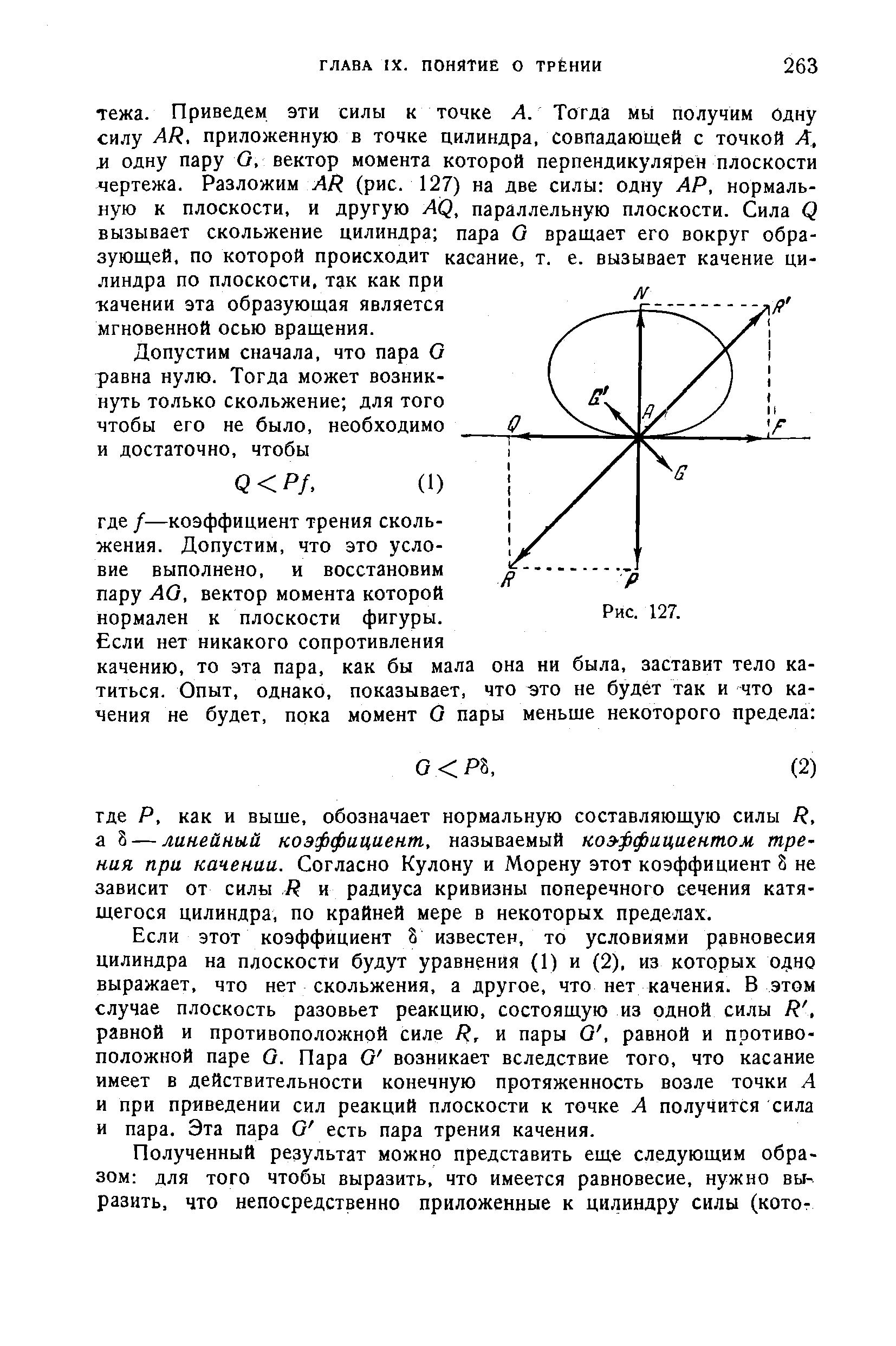 Если этот коэффициент 8 известен, то условиями равновесия цилиндра на плоскости будут уравнения (1) и (2), из которых 0 но выражает, что нет скольжения, а другое, что нет качения. В этом случае плоскость разовьет реакцию, состоящую из одной силы Р, равной и противоположной силе Р, и пары О, равной и противоположной паре О. Пара О возникает вследствие того, что касание имеет в действительности конечную протяженность возле точки А и при приведении сил реакций плоскости к точке А получится сила и пара. Эта пара О есть пара трения качения.
