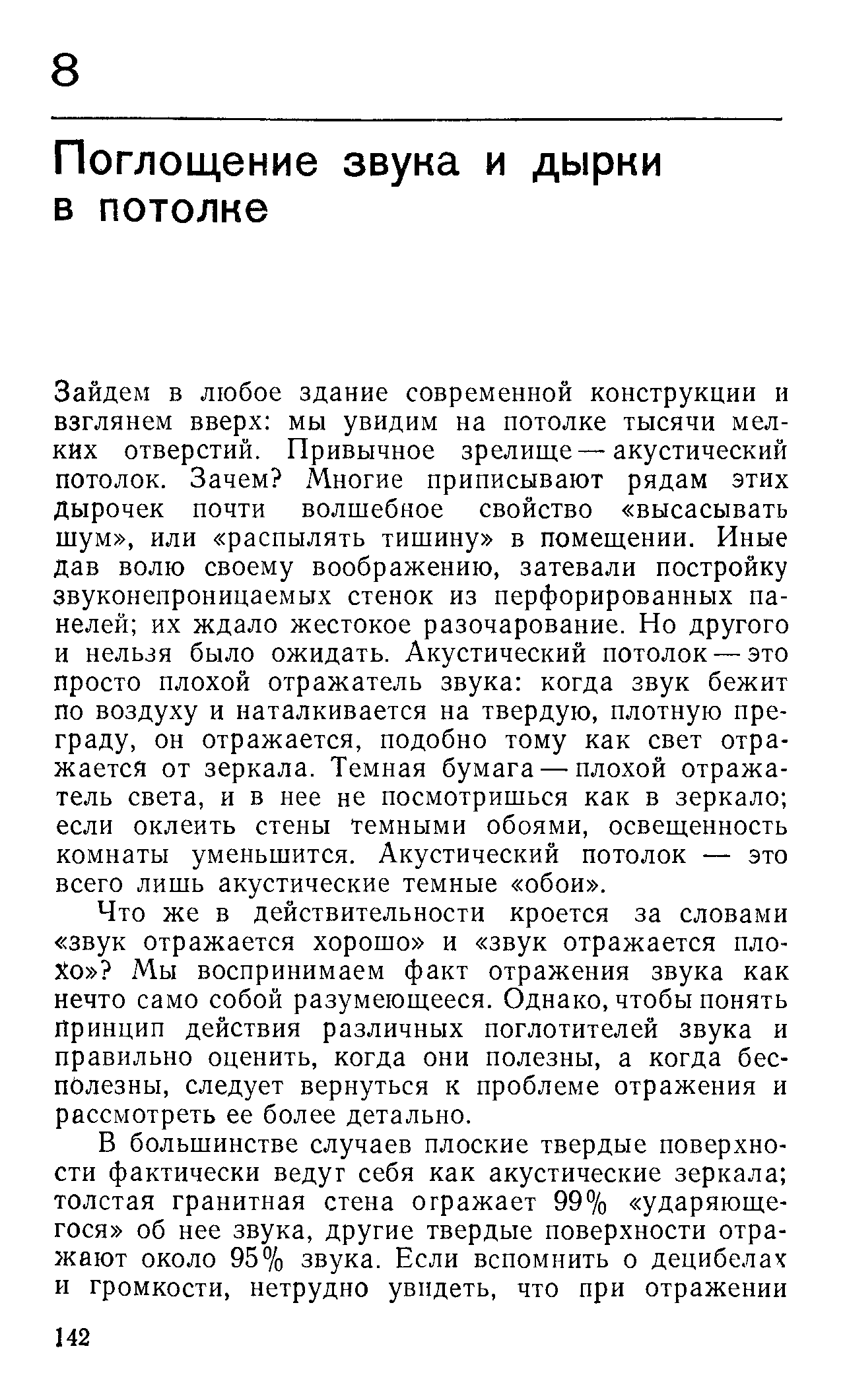 Зайдем в любое здание современной конструкции и взглянем вверх мы увидим на потолке тысячи мелких отверстий. Привычное зрелище—акустический потолок. Зачем Многие приписывают рядам этих дырочек почти волшебное свойство высасывать шум , или распылять тишину в помещении. Иные дав волю своему воображению, затевали постройку звуконепроницаемых стенок из перфорированных панелей их ждало жестокое разочарование. Но другого и нельзя было ожидать. Акустический потолок — это просто плохой отражатель звука когда звук бежит по воздуху и наталкивается на твердую, плотную преграду, он отражается, подобно тому как свет отражается от зеркала. Темная бумага — плохой отражатель света, и в нее не посмотришься как в зеркало если оклеить стены темными обоями, освещенность комнаты уменьшится. Акустический потолок — это всего лишь акустические темные обои .
