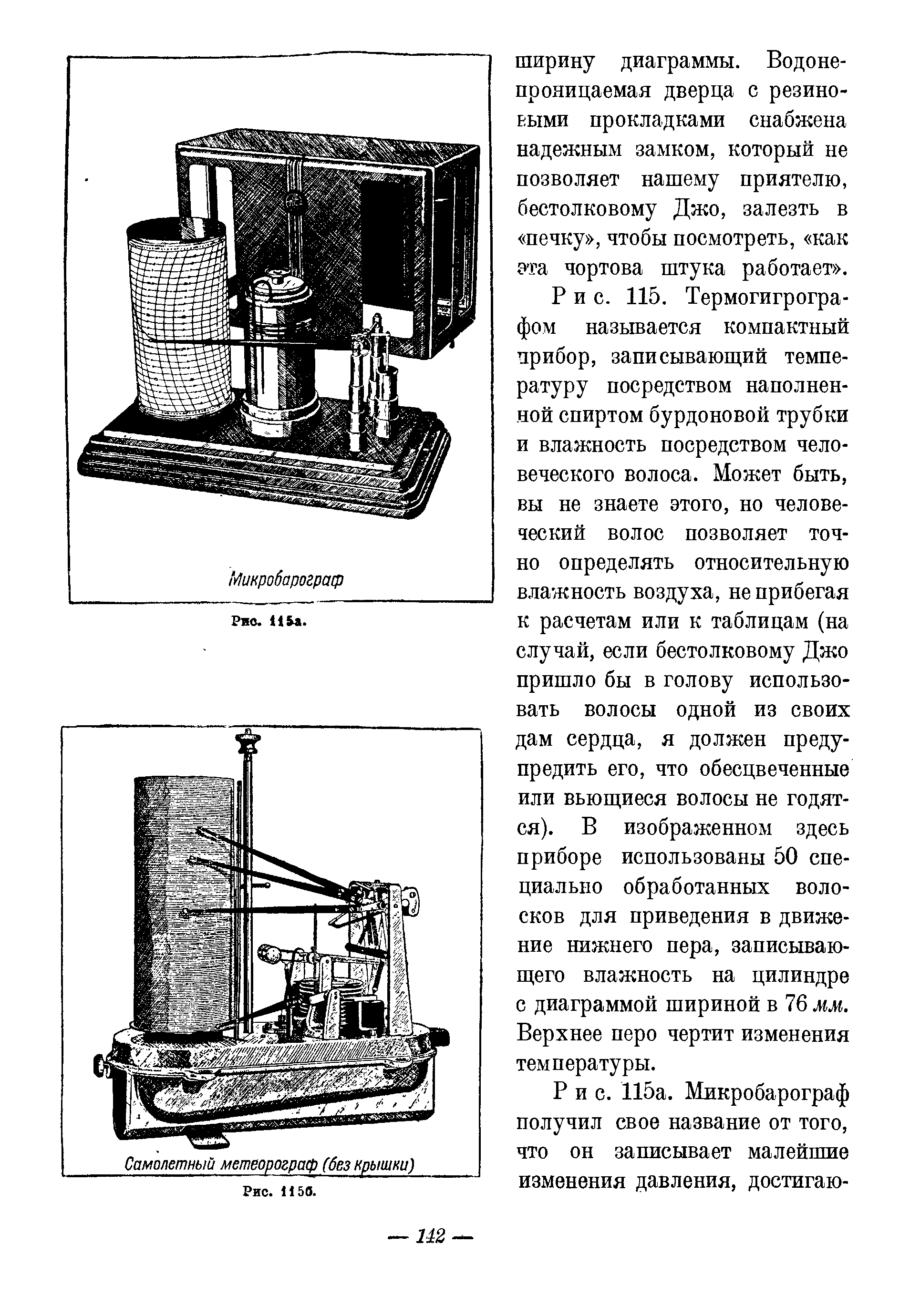 Рис. 115. Термогигрографом называется компактный прибор, записываюш,ий температуру посредством наполненной спиртом бурдоновой трубки и влажность посредством человеческого волоса. Может быть, вы не знаете этого, но человеческий волос позволяет точно определять <a href="/info/30697">относительную влажность воздуха</a>, не прибегая к расчетам или к таблицам (на случай, если бестолковому Джо пришло бы в голову использовать волосы одной из своих дам сердца, я должен предупредить его, что обесцвеченные или вьюш,иеся волосы не годятся). В изображенном здесь приборе использованы 50 специально обработанных волосков для приведения в движение нижнего пера, записываю-ш,его влажность на цилиндре с диаграммой шириной в 76 мм. Верхнее перо чертит изменения температуры.
