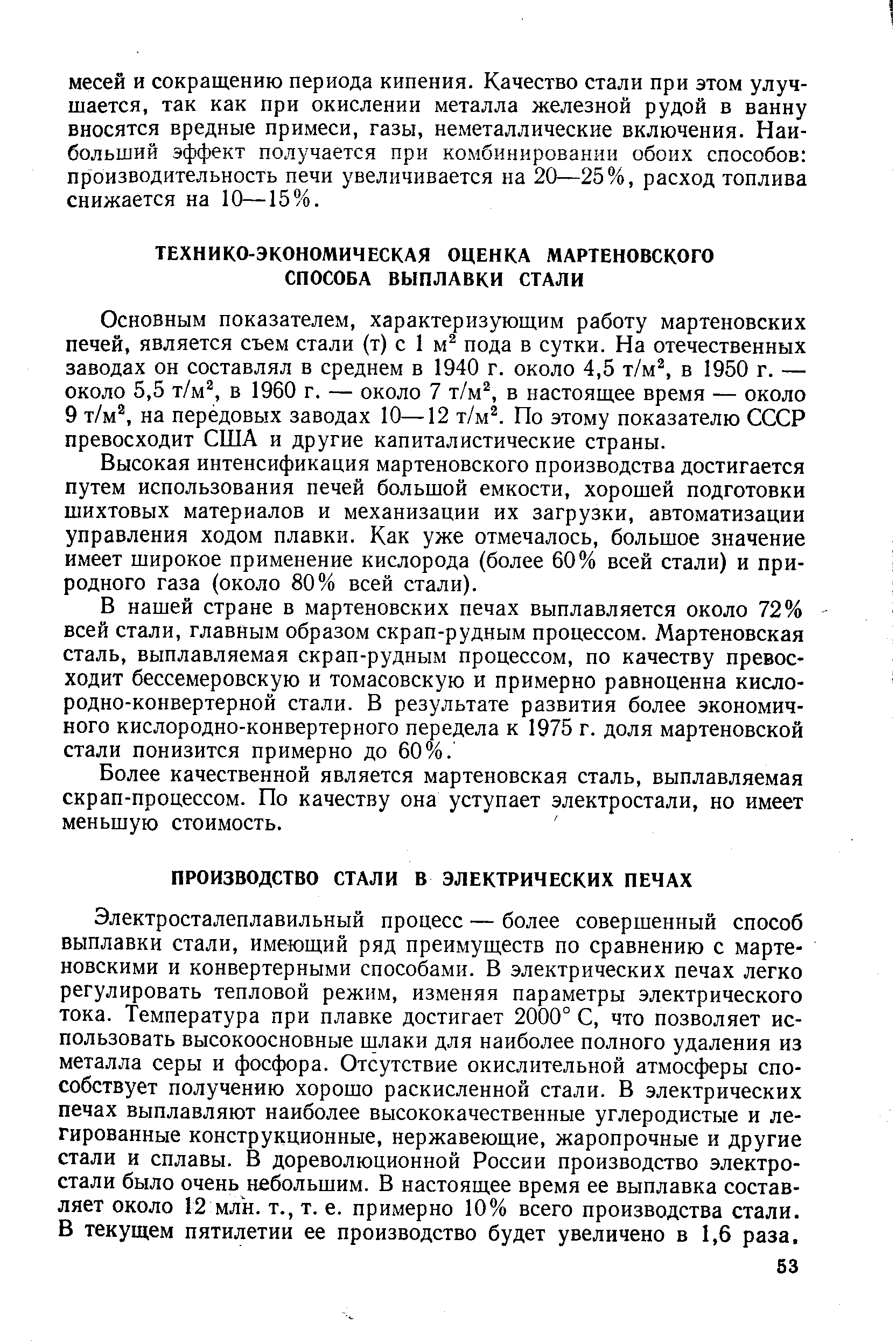 Электросталеплавильный процесс — более совершенный способ выплавки стали, имеющий ряд преимуществ по сравнению с мартеновскими и конвертерными способами. В электрических печах легко регулировать тепловой режим, изменяя параметры электрического тока. Температура при плавке достигает 2000° С, что позволяет использовать высокоосновные шлаки для наиболее полного удаления из металла серы и фосфора. Отсутствие окислительной атмосферы способствует получению хорошо раскисленной стали. В электрических печах выплавляют наиболее высококачественные углеродистые и легированные конструкционные, нержавеющие, жаропрочные и другие стали и сплавы. В дореволюционной России производство электростали было очень небольшим. В настоящее время ее выплавка составляет около 12 млк. т., т. е. примерно 10% всего производства стали. В текущем пятилетии ее производство будет увеличено в 1,6 раза.
