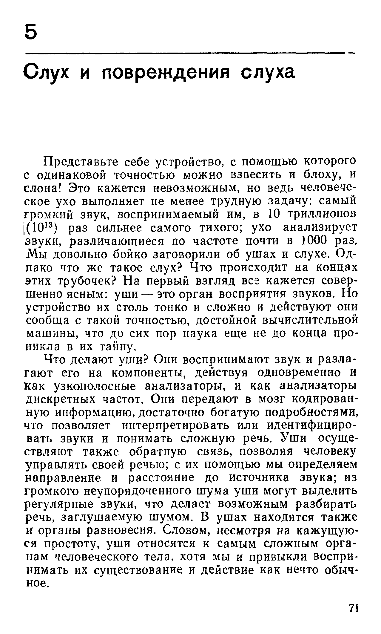 Что делают уши Они воспринимают звук и разлагают его на компоненты, действуя одновременно и 1сак узкополосные анализаторы, и как анализаторы дискретных частот. Они передают в мозг кодированную информацию, достаточно богатую подробностями, что позволяет интерпретировать или идентифицировать звуки и понимать сложную речь. Уши осуществляют также обратную связь, позволяя человеку управлять своей речью с их помощью мы определяем направление и расстояние до источника звука из громкого неупорядоченного шума уши могут выделить регулярные звуки, что делает возможным разбирать речь, заглушаемую шумом. В ушах находятся также и органы равновесия. Словом, несмотря на кажущуюся простоту, уши относятся к самым сложным органам человеческого тела, хотя мы и привыкли воспринимать их существование и действие как нечто обычное.
