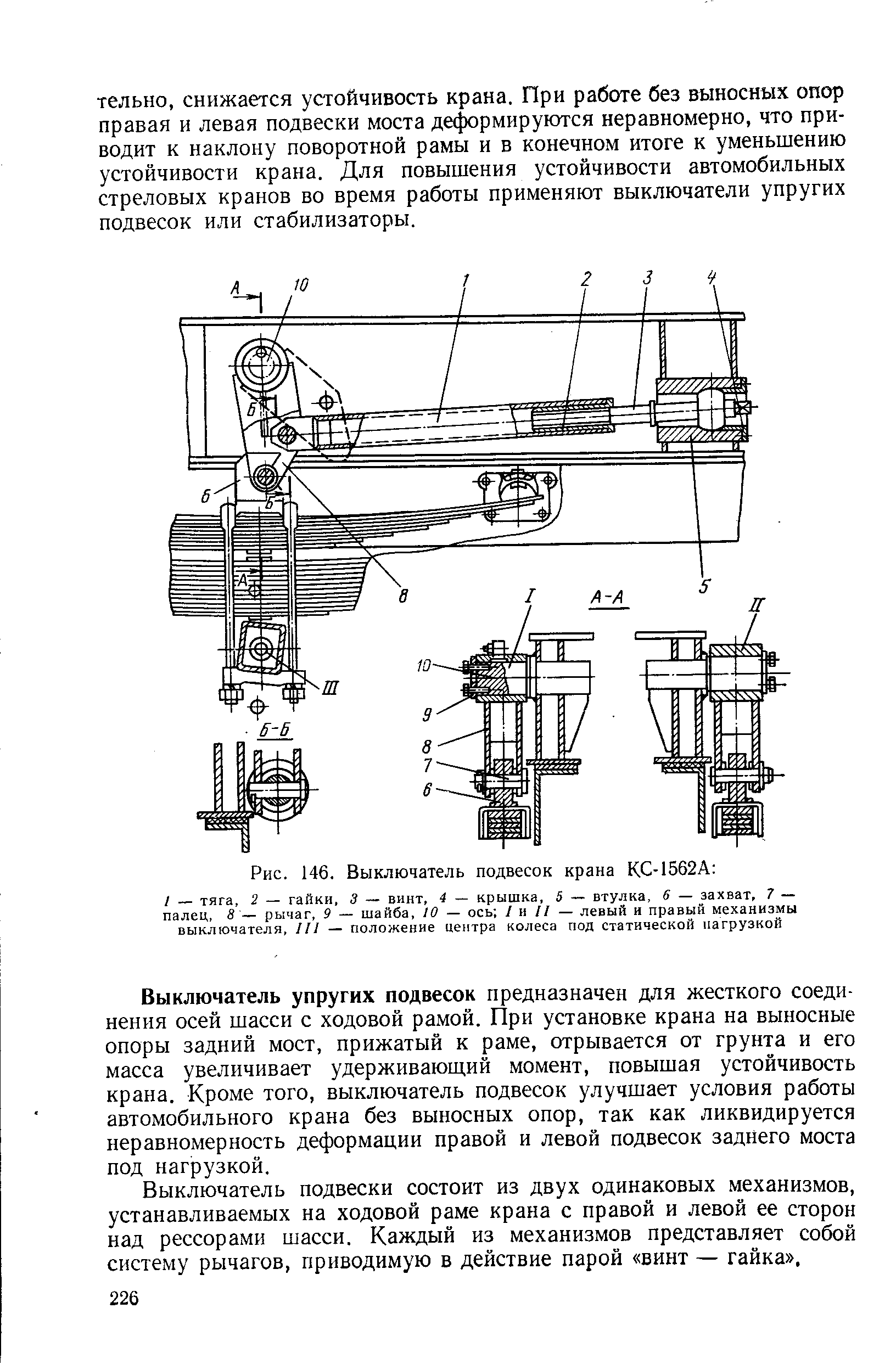 Выключатель упругих подвесок предназначен для жесткого соединения осей шасси с ходовой рамой. При установке крана на выносные опоры задний мост, прижатый к раме, отрывается от грунта и его масса увеличивает удерживаюш,ий момент, повышая устойчивость крана. Кроме того, выключатель подвесок улучшает условия работы автомобильного крана без выносных опор, так как ликвидируется неравномерность деформации правой и левой подвесок заднего моста под нагрузкой.
