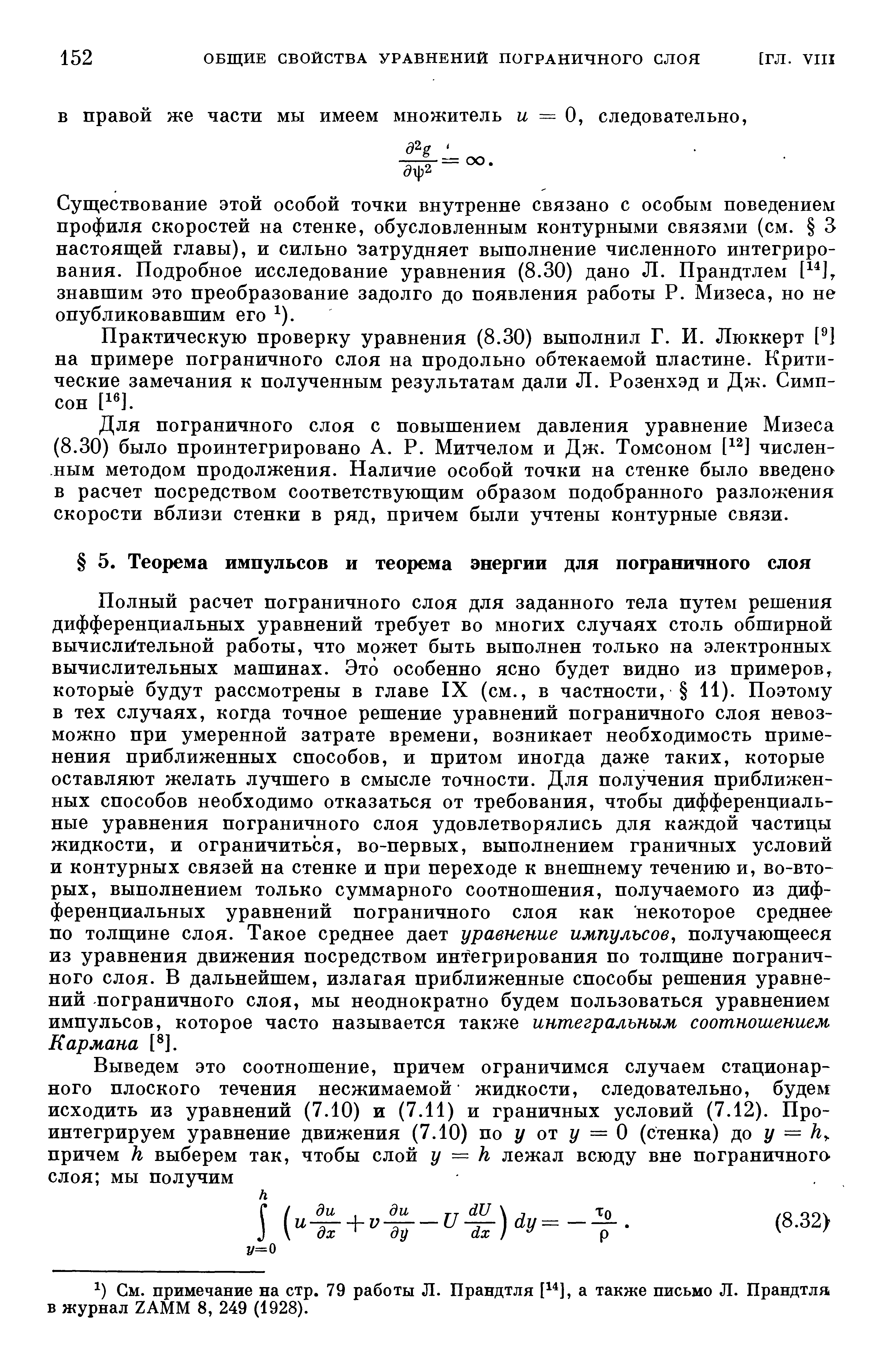 Полный расчет пограничного слоя для заданного тела путем решения дифференциальных уравнений требует во многих случаях столь обширной вычи лIiтeльнoй работы, что может быть выполнен только на электронных вычислительных машинах. Это особенно ясно будет видно из примеров которые будут рассмотрены в главе IX (см., в частности, 11). Поэтому в тех случаях, когда точное решение уравнений пограничного слоя невозможно при умеренной затрате времени, возникает необходимость применения приближенных способов, и притом иногда даже таких, которые оставляют желать лучшего в смысле точности. Для получения приближенных способов необходимо отказаться от требования, чтобы дифференциальные уравнения пограничного слоя удовлетворялись для каждой частицы жидкости, и ограничиться, во-первых, выполнением граничных условий и контурных связей на стенке и при переходе к внешнему течению и, во-вторых, выполнением только суммарного соотношения, получаемого из дифференциальных уравнений пограничного слоя как некоторое среднее по толщине слоя. Такое среднее дает уравнение импульсов, получающееся из уравнения движения посредством интегрирования по толщине пограничного слоя. В дальнейшем, излагая приближенные способы решения уравнений пограничного слоя, мы неоднократно будем пользоваться уравнением импульсов, которое часто называется также интегральным соотношением Кармана [ ].
