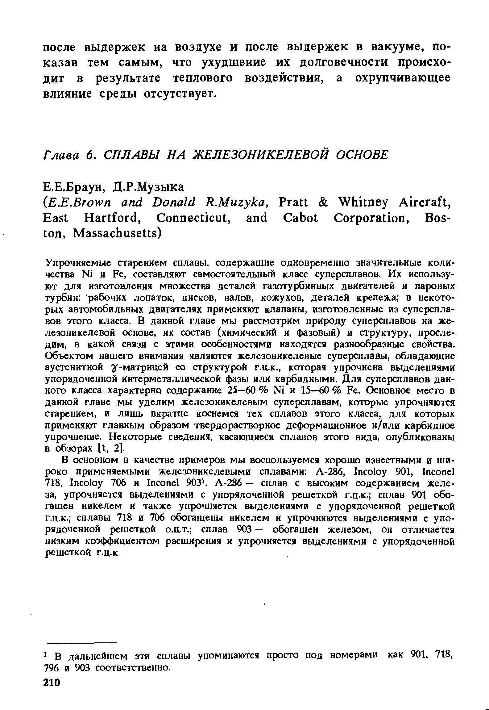 Упрочняемые старением сплавы, содержащие одновременно значительные количества Ni и Fe, составляют самостоятелы1ый класс суперсплавов. Их используют для изготовления множества деталей газотурбинных двигателей и паровых турбин рабочих лопаток, дисков, валов, кожухов, деталей крепежа в некоторых автомобильных двигателях применяют клапаны, изготовленные из суперсплавов этого класса. В данной главе мы рассмотрим природу суперсплавов на железоникелевой основе, их состав (химический и фазовый) и структуру, проследим, в какой связи с этими особенностями находятся разнообразные свойства. Объектом нашего внимания являются железоникелевые суперсплавы, обладающие аустенитной г-матрицей со структурой г.ц.к., которая упрочнена выделениями упорядоченной интерметаллической фазы или карбидными. Для суперсплавов данного класса характерно содержание 25—60 % Ni и 15—60 % Fe. Основное место в данной главе мы уделим железоникелевым суперсплавам, которые упрочняются старением, и лишь вкратце коснемся тех сплавов этого класса, для которых применяют главным образом твердорастворное деформационное и/или карбидное упрочнение. Некоторые сведения, касающиеся сплавов этого вида, опубликованы в обзорах [1, 2].
