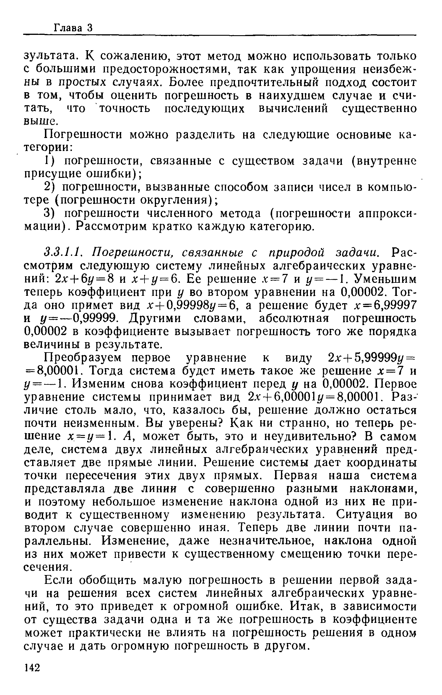 Преобразуем первое уравнение к виду 2x-f5,99999 / = = 8,00001. Тогда система будет иметь такое же решение х=7 и у = — 1. Изменим снова коэффициент перед у на 0,00002. Первое уравнение системы принимает вид 2. +6,00001 г/= 8,00001. Различие столь мало, что, казалось бы, решение должно остаться почти неизменным. Вы уверены Как ни странно, но теперь решение х=у=. А, может быть, это и неудивительно В самом деле, система двух линейных алгебраических уравнений представляет две прямые линии. Решение системы дает координаты точки пересечения этих двух прямых. Первая наша система представляла две линии с совершенно разными наклонами, и поэтому небольшое изменение наклона одной из них не приводит к существенному изменению результата. Ситуация во втором случае совершенно иная. Теперь две линии почти параллельны. Изменение, даже незначительное, наклона одной из них может привести к существенному смещению точки пересечения.
