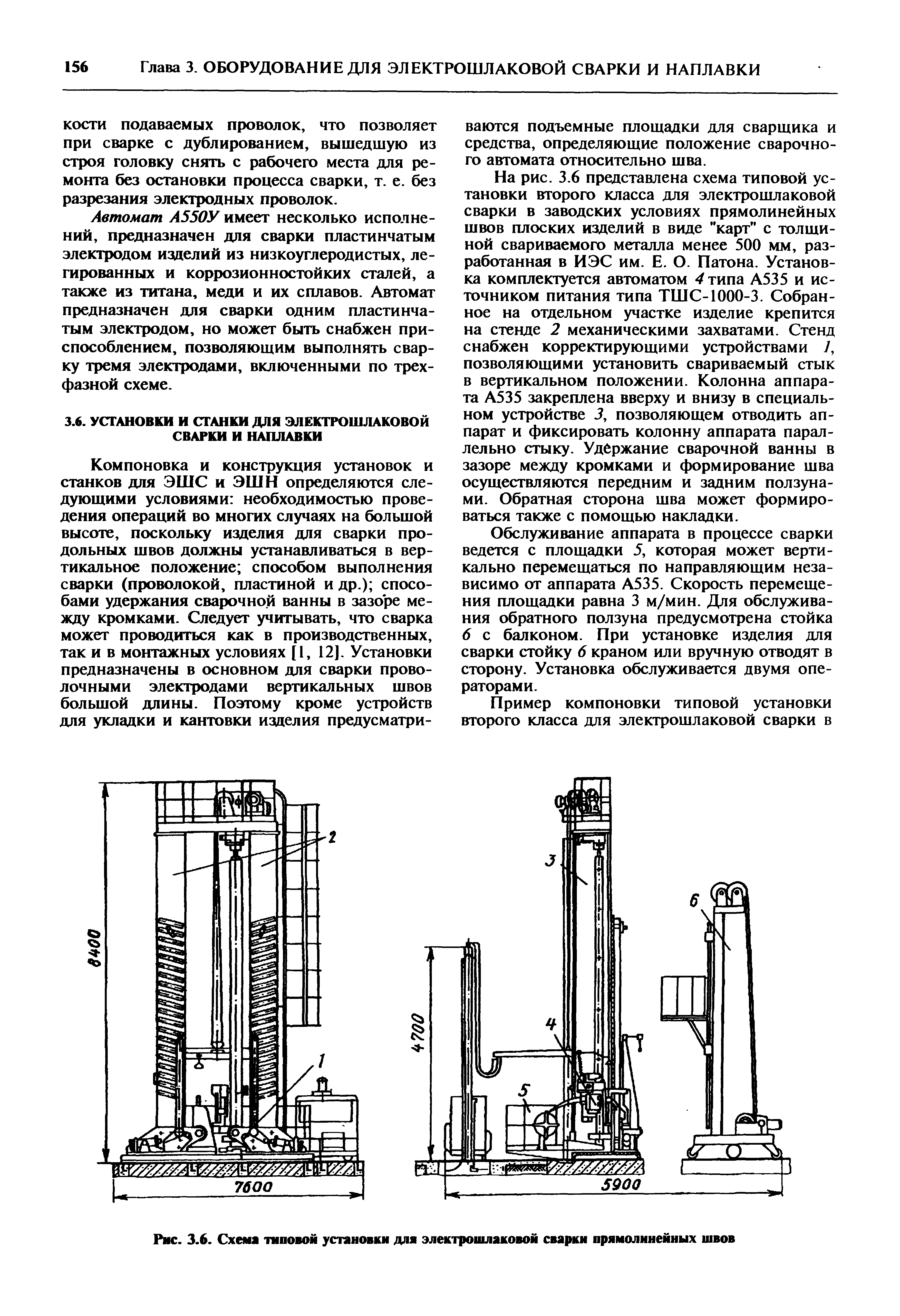 На рис. 3.6 представлена схема типовой установки второго класса для электрошлаковой сварки в заводских условиях прямолинейных швов плоских изделий в виде карт с толщиной свариваемого металла менее 500 мм, разработанная в ИЭС им. Е. О. Патона. Установка комплектуется автоматом 4 типа А535 и источником питания типа ТШС-1000-3. Собранное на отдельном участке изделие крепится на стенде 2 механическими захватами. Стенд снабжен корректирующими устройствами 7, позволяющими установить свариваемый стык в вертикальном положении. Колонна аппарата А535 закреплена вверху и внизу в специальном устройстве J, позволяющем отводить аппарат и фиксировать колонну аппарата параллельно стыку. Удержание сварочной ванны в зазоре между кромками и формирование шва осуществляются передним и задним ползунами. Обратная сторона шва может формироваться также с помощью накладки.
